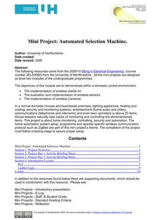 Mini Project: Automated Selection Machine.

Author: University of Hertfordshire
Date created:
Date revised: 2009

Abstract
The following resources come from the 2009/10 BEng in Electrical Engineering (course
number 2ELE0066) from the University of Hertfordshire. All the mini projects are designed
as level two modules of the undergraduate programmes.

The objectives of this module are to demonstrate within a domestic control environment:
     •     The implementation of wireless starter kit
     •     The evaluation and implementation of wireless sensors
     •     The implementation of wireless Cameras

In a normal domestic houses and businesses premises, lighting appliances, heating and
cooling, security and monitoring systems, entertainment (home audio and video),
communications (telephones and intercoms) and even lawn sprinklers is above 20 items.
House keepers naturally lose tracks of monitoring and controlling the aforementioned
items. This project is about home monitoring, controlling, security and automation. The
home automation system setup, programme and operate specific wireless communication
protocol such as ZigBee are part of this mini project’s theme. The completion of the project
must follow a testing stage to assure proper setup.

                                                                 Contents
Mini Project: Automated Selection Machine.......................................................................................1
Section 1. Project Overview.................................................................................................................2
Section 2. Project Day 1 Activity Briefing Sheet.................................................................................5
Section 3. Project Day 2 Activity Briefing Sheet.................................................................................6
Section 4. Introduction Lecture ...........................................................................................................7
  PLC ..................................................................................................................................................7
  Ladder Logic ...................................................................................................................................9
Credits.................................................................................................................................................10

In addition to the resources found below there are supporting documents, which should be
used in combination with this resource. Please see:

Mini Projects - Introductory presentation.
Mini Projects - E-Log.
Mini Projects - Staff & Student Guide.
Mini Projects - Standard Grading Criteria.
Mini Projects - Reflection.

                       © University of Hertfordshire 2009 This work is licensed under a Creative Commons Attribution 2.0 License.
 