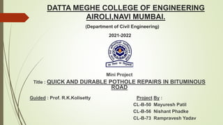 DATTA MEGHE COLLEGE OF ENGINEERING
AIROLI,NAVI MUMBAI.
(Department of Civil Engineering)
2021-2022
Mini Project
Title : QUICK AND DURABLE POTHOLE REPAIRS IN BITUMINOUS
ROAD
Guided : Prof. R.K.Kolisetty Project By :
CL-B-50 Mayuresh Patil
CL-B-56 Nishant Phadke
CL-B-73 Rampravesh Yadav
 