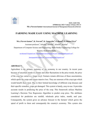 ISSN: 2249-7196
IJMRR/July 2023/ Volume 13/Issue 3/01-13
Mr.s.Naveen kumar/ International Journal of Management Research & Review
FARMING MADE EASY USING MACHINE LEARNING
Mr.s.Naveen kumar1
, K. Sravani2
, K. Sangeetha3
, G.Jhansi4
, G. Ratna Priya5
Assistant professor1
, Scholar2
, Scholar3
, Scholar4
, Scholar5
Department of Computer Science and Engineering, Malla Reddy Engineering College for
Women, Hyderabad India.
navinkumar533@gmail.com1
,kanugantishravanivarma@gmail.com2
,sangeetha.kdd@gmail.com3
,
jhansiguguloth55gmail.com4
, priyaevangeline2002@gmail.com5
ABSTRACT:
Agriculture is the primary mainstay of the economy in our country. In recent years
because of uncertain trends in climate and other fluctuations in the price trends, the price
of the crop has varied to a larger level. Farmers remain oblivious of these uncertainties,
which spoils the crops and causes massive loss. They are unaware of the crop type which
would benefit them most. Due to their limited knowledge of different crop diseases and
their specific remedies, crops get damaged. This system is handy, easy-to-use. It provides
accurate results in predicting the price of the crop. This framework utilizes Machine
Learning’s Decision Tree Regression Algorithm to predict crop price. The attributes
considered for prediction are rainfall, wholesale price index, month, and year.
Consequently, the system gives an advance forecast to the farmers' which grows the
speed of profit to them and consequently the country's economy. This system also
 