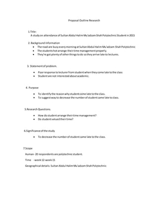 Proposal Outline Research
1.Title:
A studyon attendance of SultanAbdul HalimMu'adzamShahPolytechnicStudentin2015
2. Background Information
 The road are busyeverymorningatSultanAbdul HalimMu'adzam ShahPolytechnic
 The studentshotarrange theirtime managementproperly.
 They're got plentyof otherthingstodo sotheyarrive late to lectures.
3. Statementof problem.
 Poorresponse tolecturerfromstudentwhentheycome late tothe class
 Studentare not interestedaboutacademic.
4. Purpose
 To identifythe reasonwhystudentcome late tothe class.
 To suggestwayto decrease the numberof studentcame late toclass.
5.ResearchQuestions.
 How dostudentarrange theirtime management?
 Do studentvaluedtheirtime?
6.Significanceof the study
 To decrease the numberof studentcame late tothe class.
7.Scope
Human- 20 respondentsare polytechnicstudent.
Time -week12-week15
Geographical details-SultanAbdul HalimMu'adzamShahPolytechnic
 