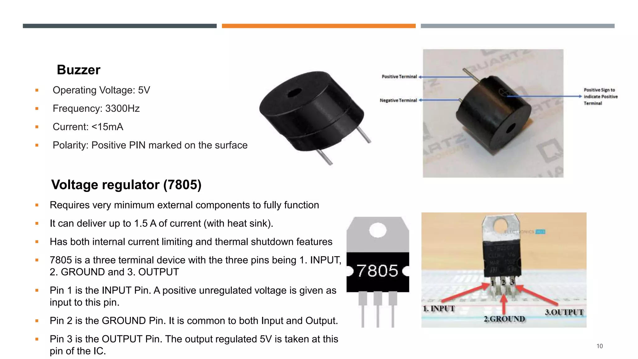 Buzzer
 Operating Voltage: 5V
 Frequency: 3300Hz
 Current: <15mA
 Polarity: Positive PIN marked on the surface
Voltage regulator (7805)
 Requires very minimum external components to fully function
 It can deliver up to 1.5 A of current (with heat sink).
 Has both internal current limiting and thermal shutdown features
 7805 is a three terminal device with the three pins being 1. INPUT,
2. GROUND and 3. OUTPUT
 Pin 1 is the INPUT Pin. A positive unregulated voltage is given as
input to this pin.
 Pin 2 is the GROUND Pin. It is common to both Input and Output.
 Pin 3 is the OUTPUT Pin. The output regulated 5V is taken at this
pin of the IC.
10
 
