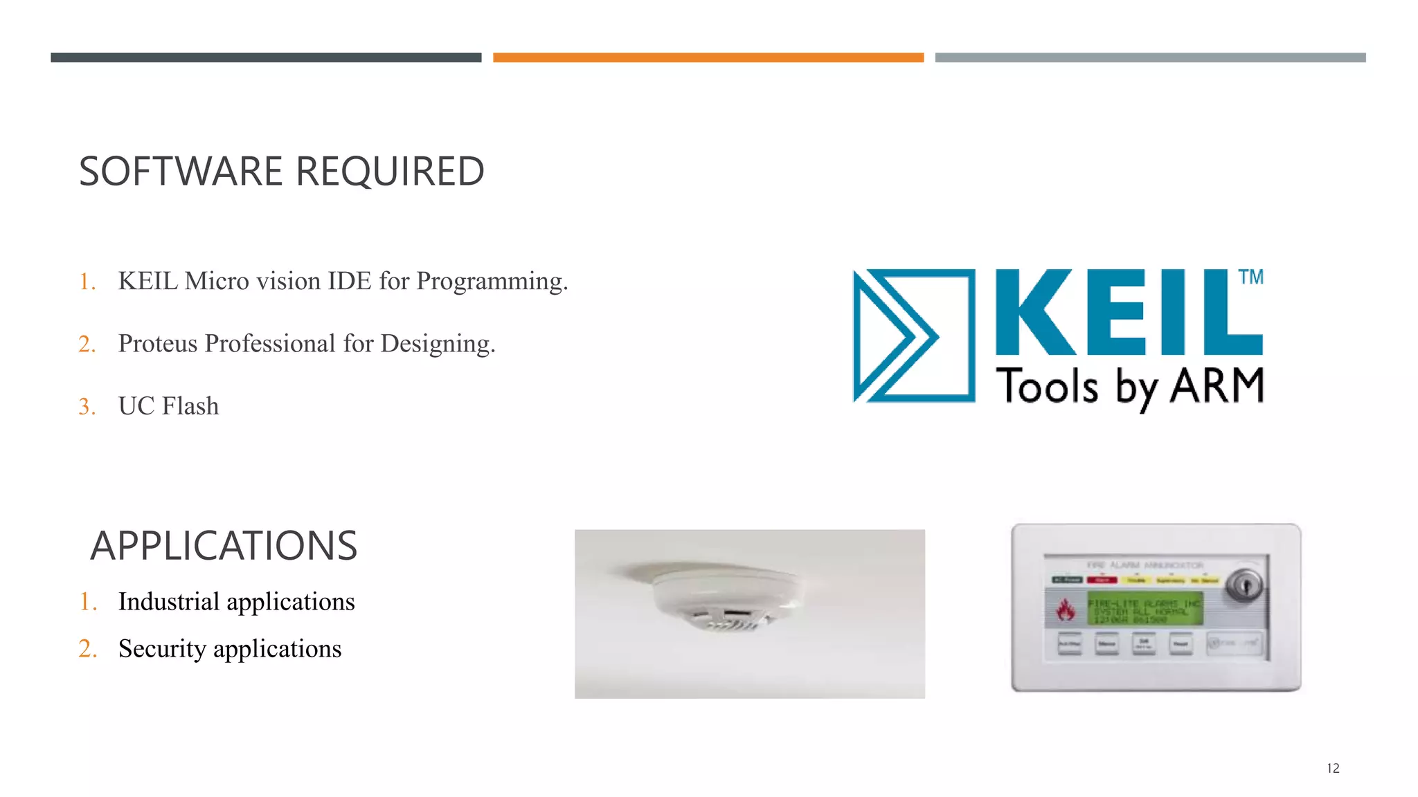 SOFTWARE REQUIRED
1. KEIL Micro vision IDE for Programming.
2. Proteus Professional for Designing.
3. UC Flash
APPLICATIONS
1. Industrial applications
2. Security applications
20XX 12
 