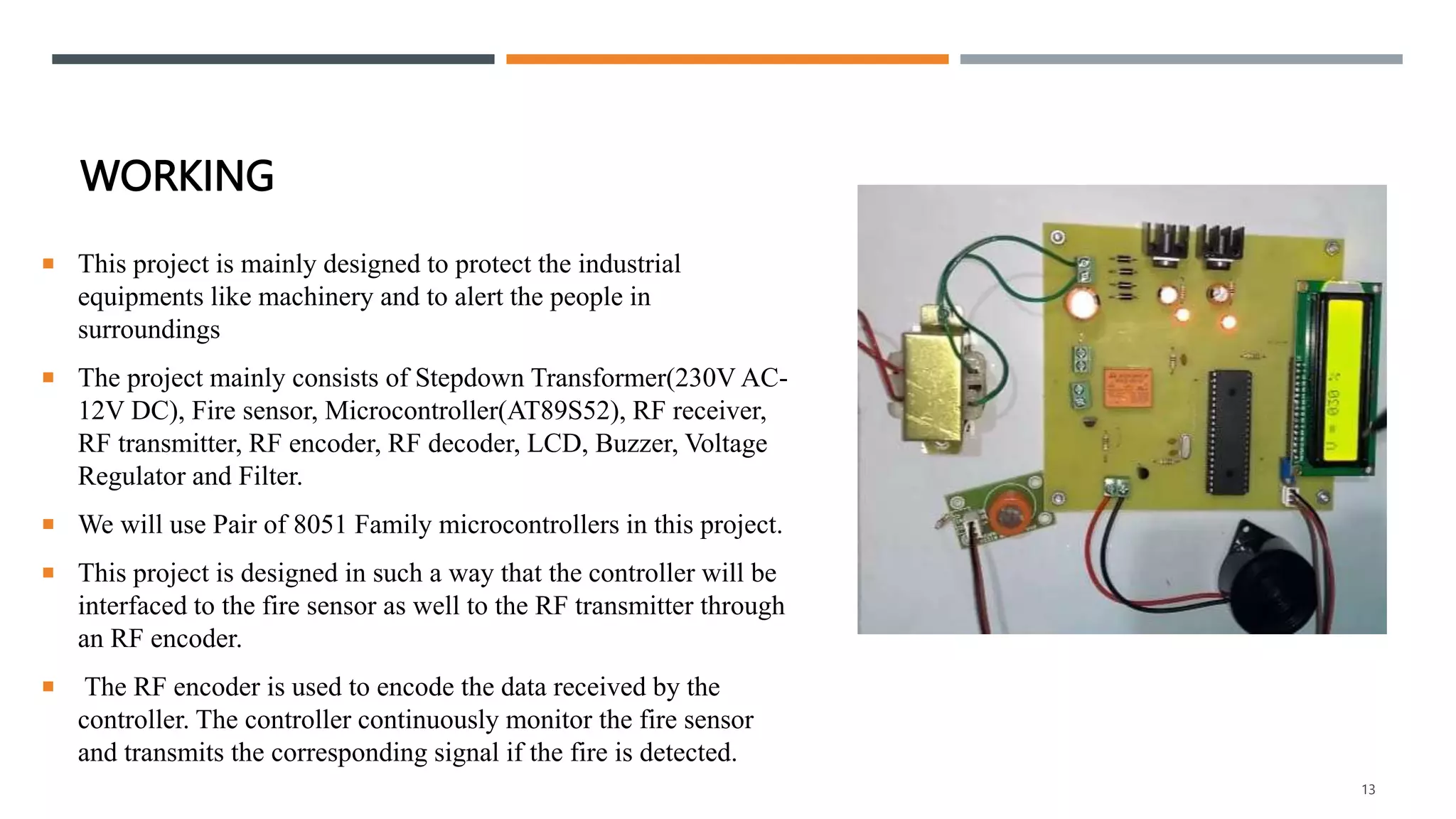 WORKING
 This project is mainly designed to protect the industrial
equipments like machinery and to alert the people in
surroundings
 The project mainly consists of Stepdown Transformer(230V AC-
12V DC), Fire sensor, Microcontroller(AT89S52), RF receiver,
RF transmitter, RF encoder, RF decoder, LCD, Buzzer, Voltage
Regulator and Filter.
 We will use Pair of 8051 Family microcontrollers in this project.
 This project is designed in such a way that the controller will be
interfaced to the fire sensor as well to the RF transmitter through
an RF encoder.
 The RF encoder is used to encode the data received by the
controller. The controller continuously monitor the fire sensor
and transmits the corresponding signal if the fire is detected.
13
 