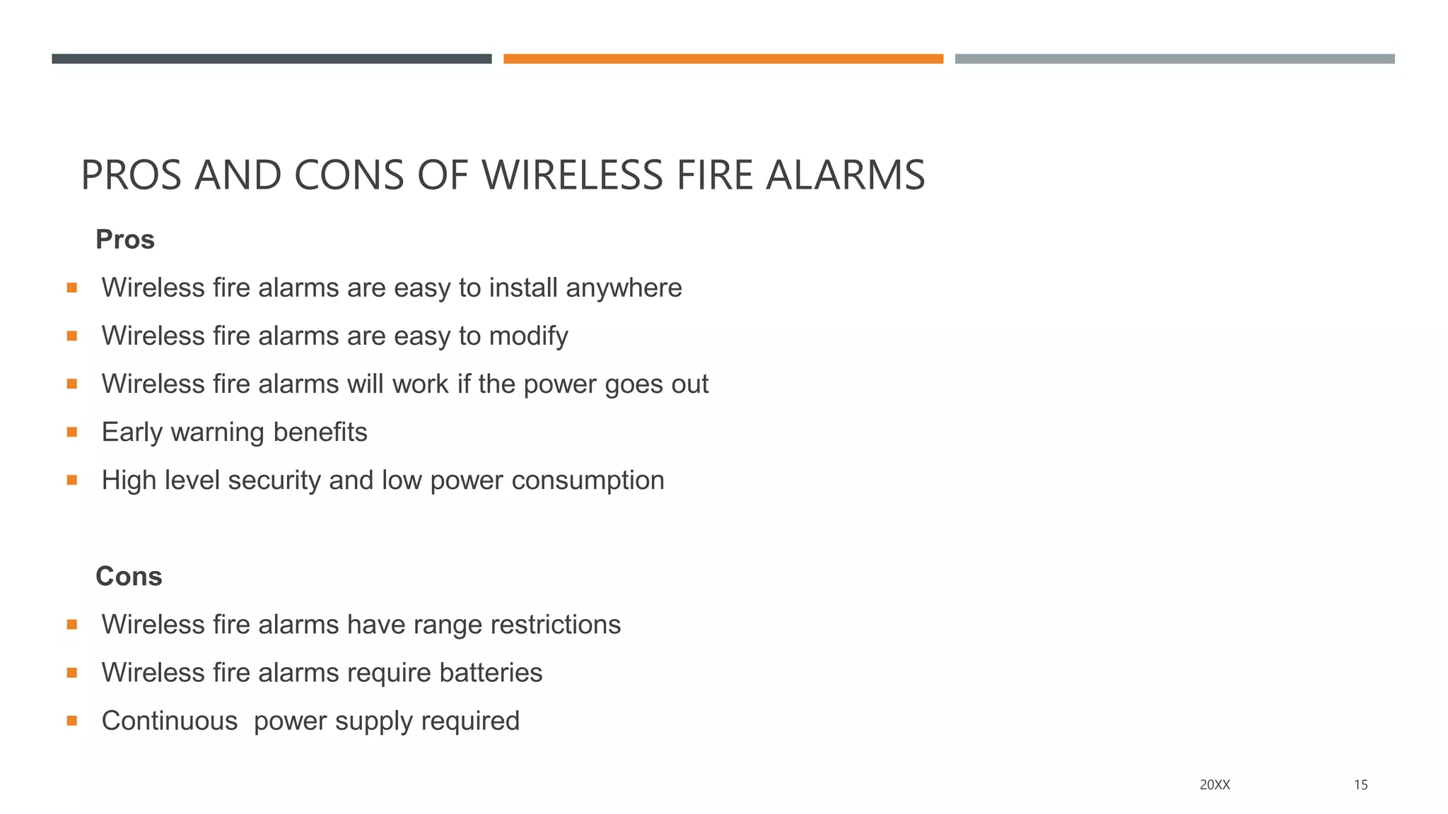 PROS AND CONS OF WIRELESS FIRE ALARMS
Pros
 Wireless fire alarms are easy to install anywhere
 Wireless fire alarms are easy to modify
 Wireless fire alarms will work if the power goes out
 Early warning benefits
 High level security and low power consumption
Cons
 Wireless fire alarms have range restrictions
 Wireless fire alarms require batteries
 Continuous power supply required
20XX 15
 