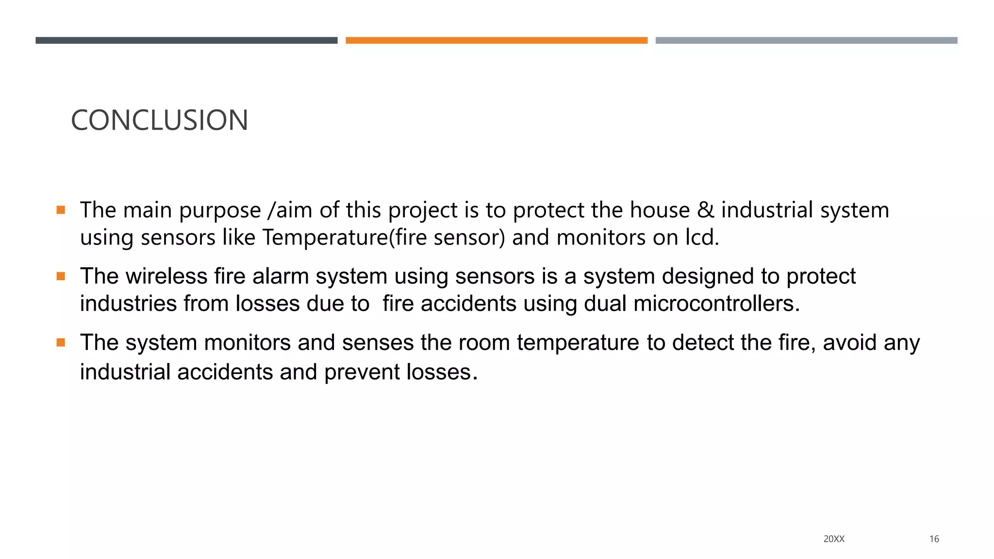 CONCLUSION
 The main purpose /aim of this project is to protect the house & industrial system
using sensors like Temperature(fire sensor) and monitors on lcd.
 The wireless fire alarm system using sensors is a system designed to protect
industries from losses due to fire accidents using dual microcontrollers.
 The system monitors and senses the room temperature to detect the fire, avoid any
industrial accidents and prevent losses.
20XX 16
 