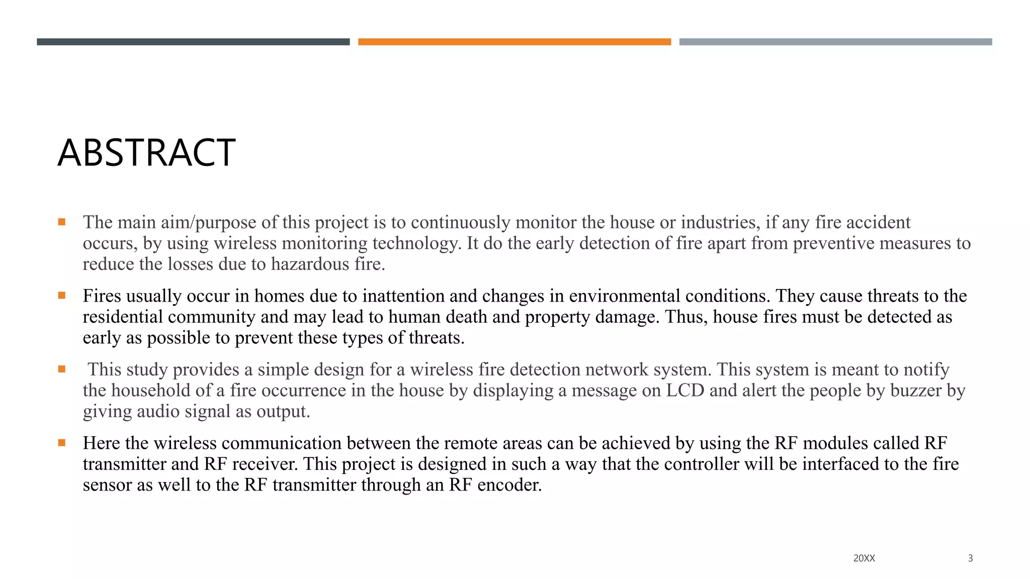 ABSTRACT
 The main aim/purpose of this project is to continuously monitor the house or industries, if any fire accident
occurs, by using wireless monitoring technology. It do the early detection of fire apart from preventive measures to
reduce the losses due to hazardous fire.
 Fires usually occur in homes due to inattention and changes in environmental conditions. They cause threats to the
residential community and may lead to human death and property damage. Thus, house fires must be detected as
early as possible to prevent these types of threats.
 This study provides a simple design for a wireless fire detection network system. This system is meant to notify
the household of a fire occurrence in the house by displaying a message on LCD and alert the people by buzzer by
giving audio signal as output.
 Here the wireless communication between the remote areas can be achieved by using the RF modules called RF
transmitter and RF receiver. This project is designed in such a way that the controller will be interfaced to the fire
sensor as well to the RF transmitter through an RF encoder.
20XX 3
 