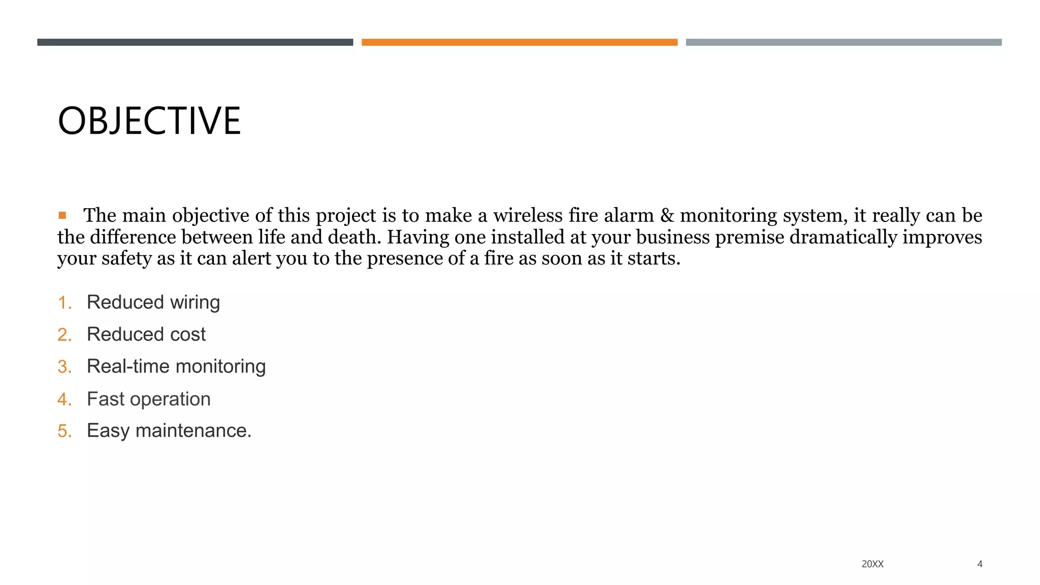 OBJECTIVE
 The main objective of this project is to make a wireless fire alarm & monitoring system, it really can be
the difference between life and death. Having one installed at your business premise dramatically improves
your safety as it can alert you to the presence of a fire as soon as it starts.
1. Reduced wiring
2. Reduced cost
3. Real-time monitoring
4. Fast operation
5. Easy maintenance.
20XX 4
 