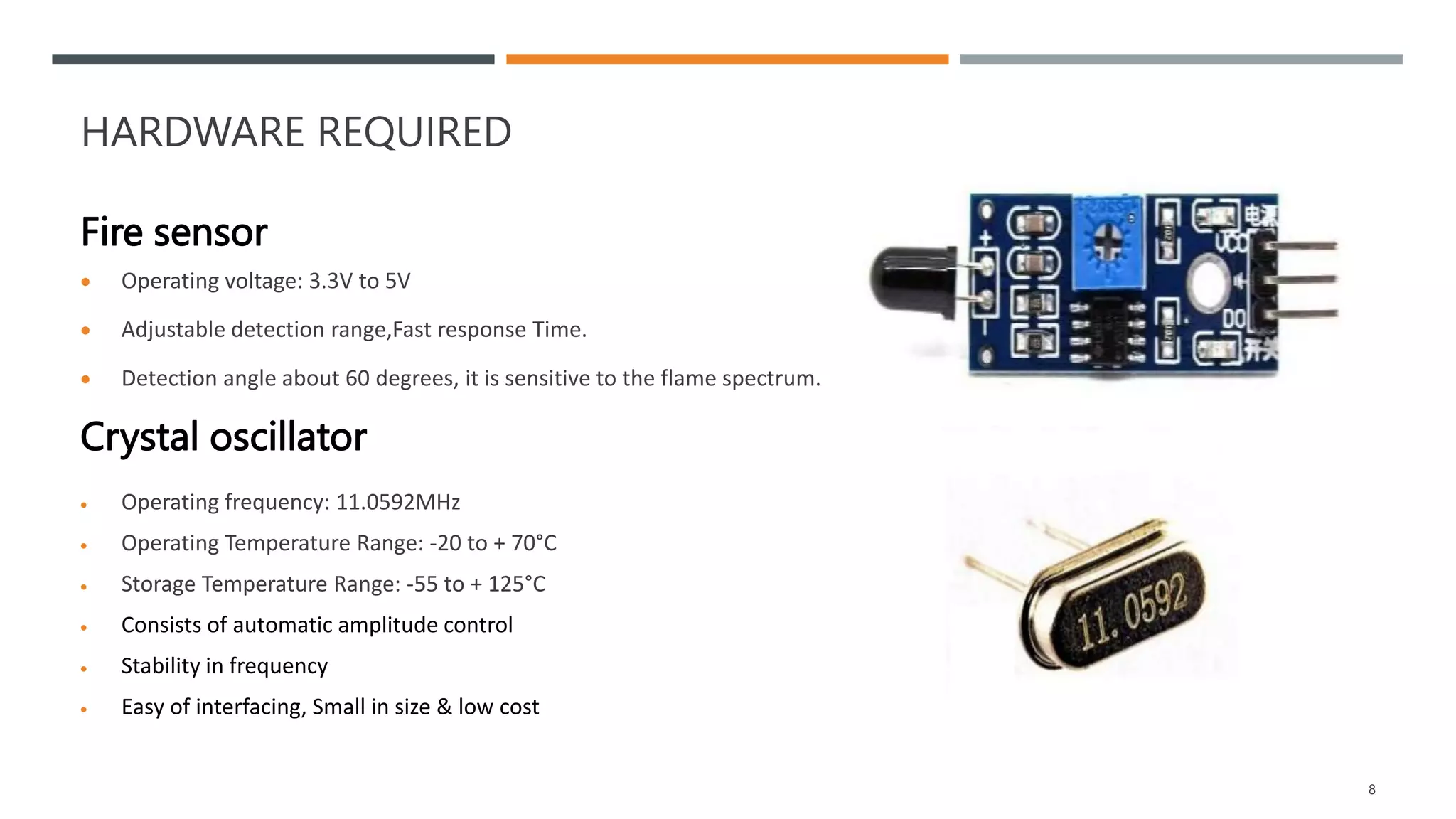 HARDWARE REQUIRED
Fire sensor
 Operating voltage: 3.3V to 5V
 Adjustable detection range,Fast response Time.
 Detection angle about 60 degrees, it is sensitive to the flame spectrum.
Crystal oscillator
 Operating frequency: 11.0592MHz
 Operating Temperature Range: -20 to + 70°C
 Storage Temperature Range: -55 to + 125°C
 Consists of automatic amplitude control
 Stability in frequency
 Easy of interfacing, Small in size & low cost
8
 
