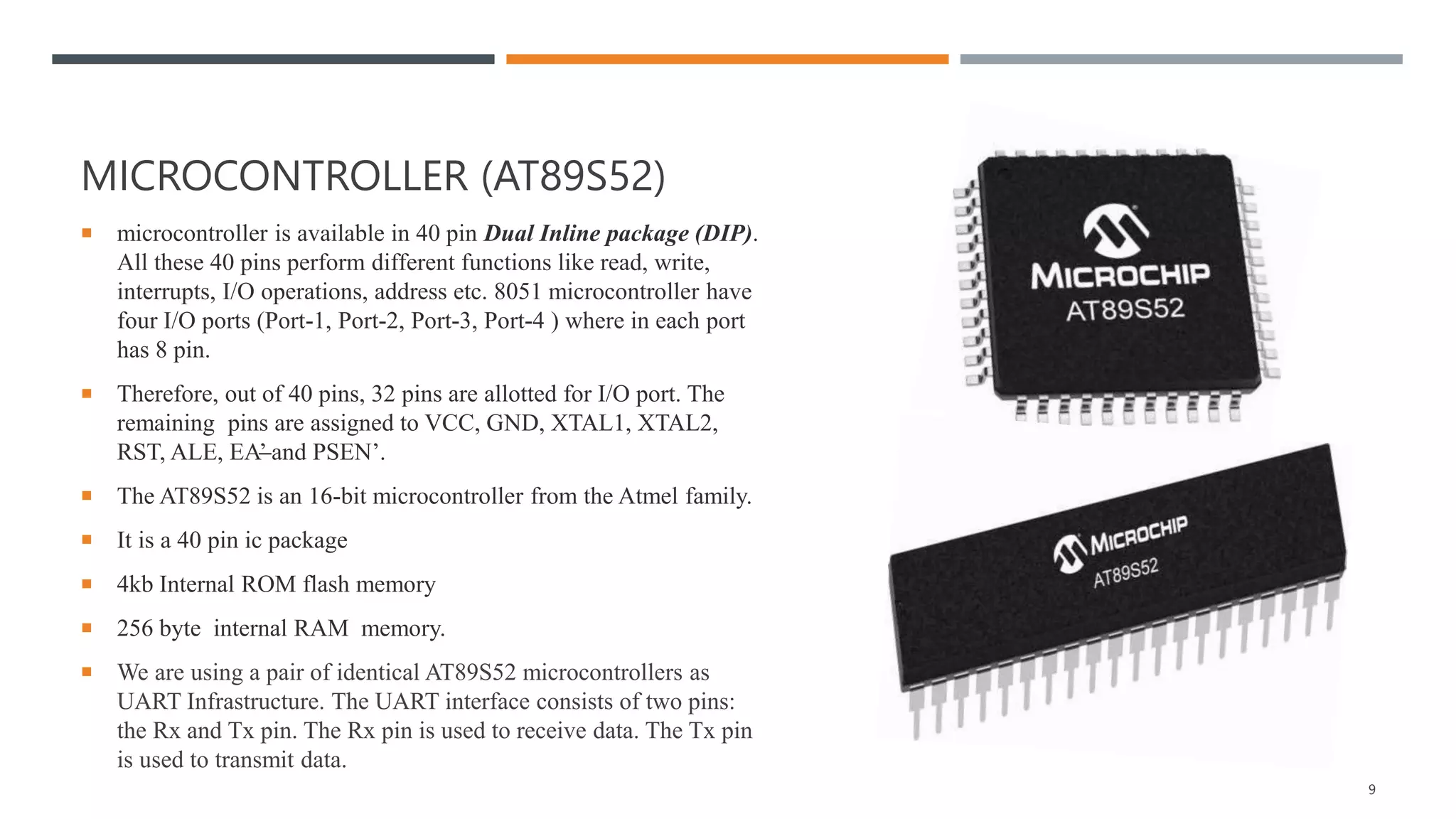 MICROCONTROLLER (AT89S52)
 microcontroller is available in 40 pin Dual Inline package (DIP).
All these 40 pins perform different functions like read, write,
interrupts, I/O operations, address etc. 8051 microcontroller have
four I/O ports (Port-1, Port-2, Port-3, Port-4 ) where in each port
has 8 pin.
 Therefore, out of 40 pins, 32 pins are allotted for I/O port. The
remaining pins are assigned to VCC, GND, XTAL1, XTAL2,
RST, ALE, EA’ and PSEN’.
 The AT89S52 is an 16-bit microcontroller from the Atmel family.
 It is a 40 pin ic package
 4kb Internal ROM flash memory
 256 byte internal RAM memory.
 We are using a pair of identical AT89S52 microcontrollers as
UART Infrastructure. The UART interface consists of two pins:
the Rx and Tx pin. The Rx pin is used to receive data. The Tx pin
is used to transmit data.
9
 