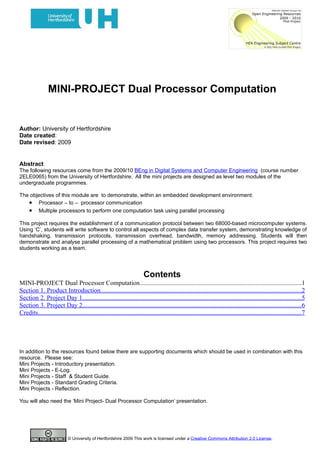 MINI-PROJECT Dual Processor Computation


Author: University of Hertfordshire
Date created:
Date revised: 2009


Abstract
The following resources come from the 2009/10 BEng in Digital Systems and Computer Engineering (course number
2ELE0065) from the University of Hertfordshire. All the mini projects are designed as level two modules of the
undergraduate programmes.

The objectives of this module are to demonstrate, within an embedded development environment:
   • Processor – to – processor communication
   • Multiple processors to perform one computation task using parallel processing
This project requires the establishment of a communication protocol between two 68000-based microcomputer systems.
Using ‘C’, students will write software to control all aspects of complex data transfer system, demonstrating knowledge of
handshaking, transmission protocols, transmission overhead, bandwidth, memory addressing. Students will then
demonstrate and analyse parallel processing of a mathematical problem using two processors. This project requires two
students working as a team.




                                                                          Contents
MINI-PROJECT Dual Processor Computation....................................................................................................1
Section 1. Product Introduction............................................................................................................................2
Section 2. Project Day 1.......................................................................................................................................5
Section 3. Project Day 2.......................................................................................................................................6
Credits...................................................................................................................................................................7




In addition to the resources found below there are supporting documents which should be used in combination with this
resource. Please see:
Mini Projects - Introductory presentation.
Mini Projects - E-Log.
Mini Projects - Staff & Student Guide.
Mini Projects - Standard Grading Criteria.
Mini Projects - Reflection.

You will also need the ‘Mini Project- Dual Processor Computation’ presentation.




                            © University of Hertfordshire 2009 This work is licensed under a Creative Commons Attribution 2.0 License.
 