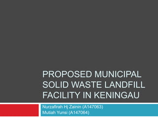 PROPOSED MUNICIPAL
SOLID WASTE LANDFILL
FACILITY IN KENINGAU
Nurzafirah Hj Zainin (A147063)
Mutiah Yunsi (A147064)
 