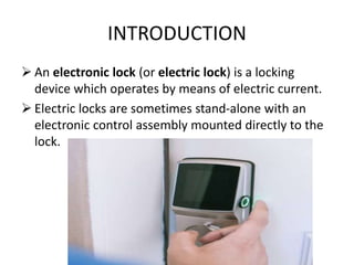 INTRODUCTION
 An electronic lock (or electric lock) is a locking
device which operates by means of electric current.
 Electric locks are sometimes stand-alone with an
electronic control assembly mounted directly to the
lock.
 