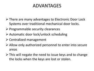 ADVANTAGES
 There are many advantages to Electronic Door Lock
Systems over traditional mechanical door locks.
 Programmable security clearances
 Automatic door lock/unlock scheduling
 Centralized management
 Allow only authorized personnel to enter into secure
areas
 This will negate the need to issue keys and to change
the locks when the keys are lost or stolen.
 