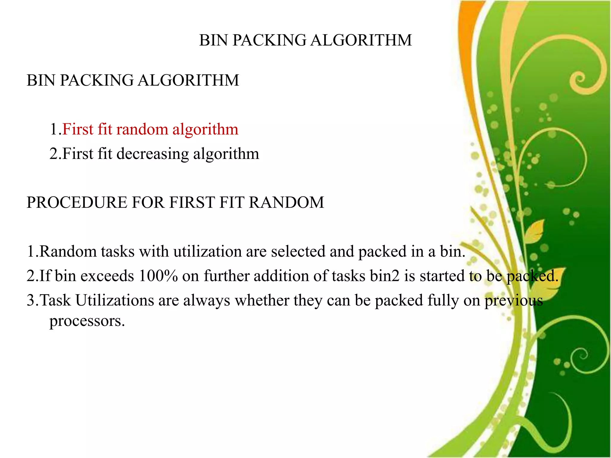 BIN PACKING ALGORITHM

BIN PACKING ALGORITHM

   1.First fit random algorithm
   2.First fit decreasing algorithm

PROCEDURE FOR FIRST FIT RANDOM

1.Random tasks with utilization are selected and packed in a bin.
2.If bin exceeds 100% on further addition of tasks bin2 is started to be packed.
3.Task Utilizations are always whether they can be packed fully on previous
    processors.
 