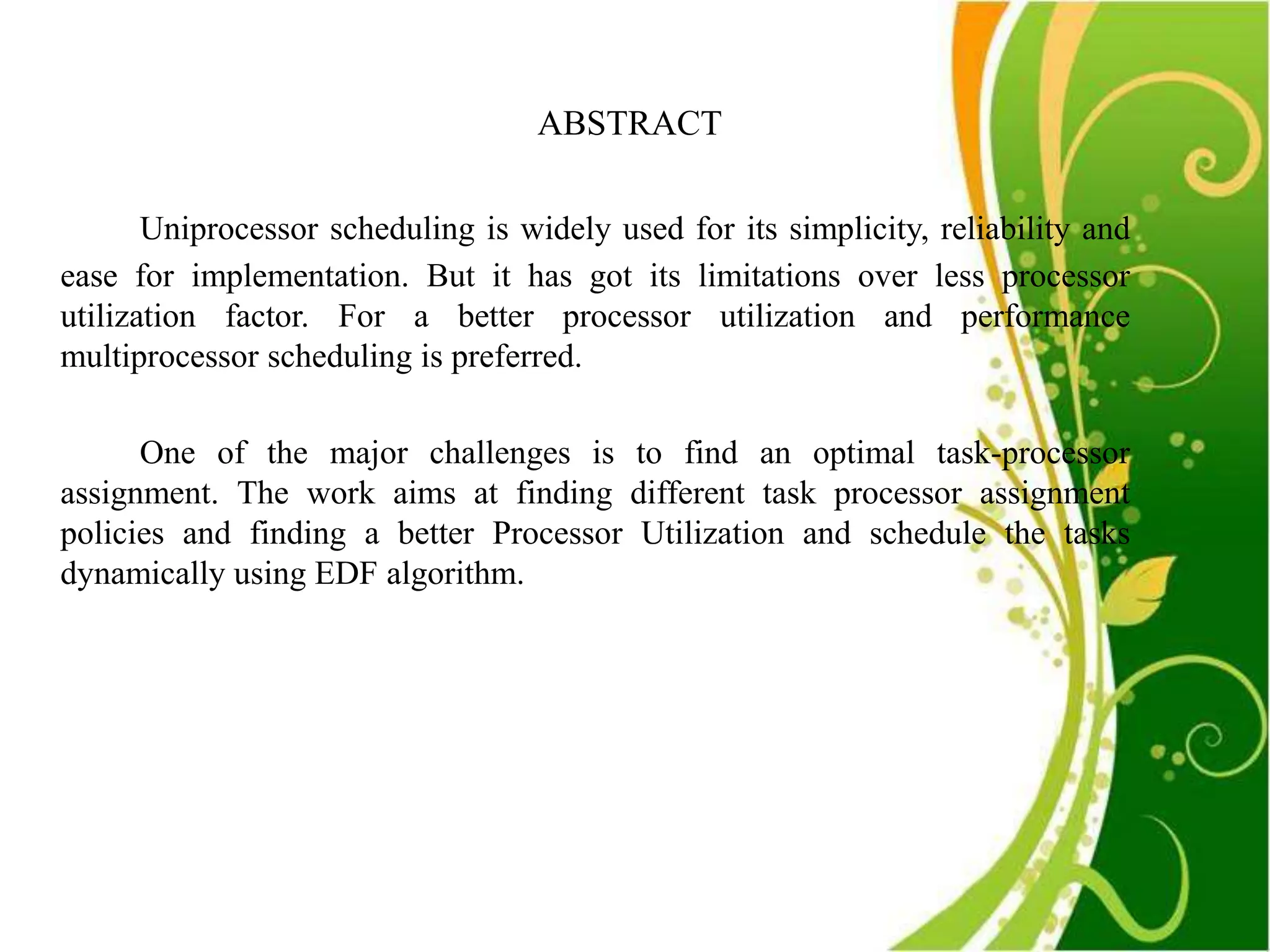 ABSTRACT

       Uniprocessor scheduling is widely used for its simplicity, reliability and
ease for implementation. But it has got its limitations over less processor
utilization factor. For a better processor utilization and performance
multiprocessor scheduling is preferred.

      One of the major challenges is to find an optimal task-processor
assignment. The work aims at finding different task processor assignment
policies and finding a better Processor Utilization and schedule the tasks
dynamically using EDF algorithm.
 