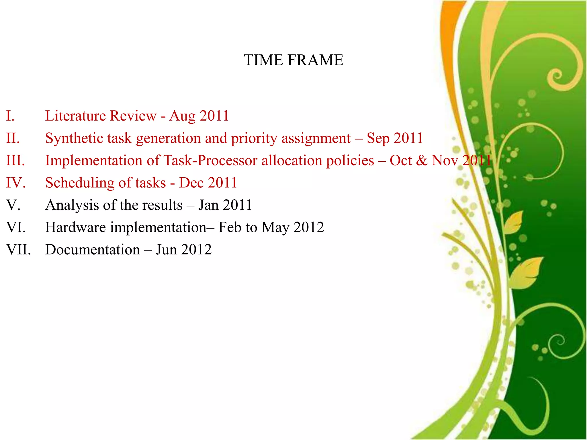 TIME FRAME


I.     Literature Review - Aug 2011
II.    Synthetic task generation and priority assignment – Sep 2011
III.   Implementation of Task-Processor allocation policies – Oct & Nov 2011
IV.    Scheduling of tasks - Dec 2011
V.     Analysis of the results – Jan 2011
VI.    Hardware implementation– Feb to May 2012
VII.   Documentation – Jun 2012
 