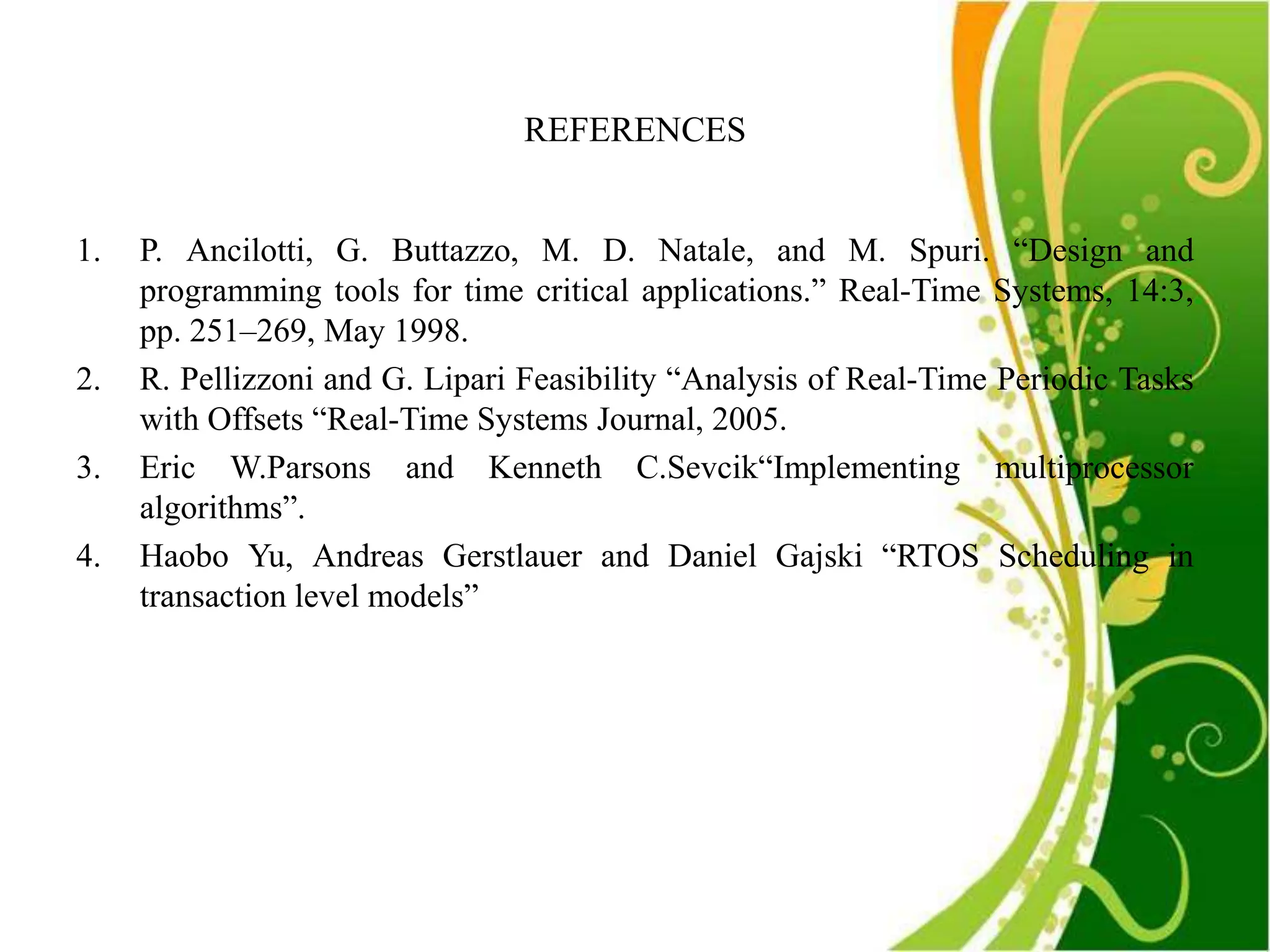 REFERENCES


1.   P. Ancilotti, G. Buttazzo, M. D. Natale, and M. Spuri. “Design and
     programming tools for time critical applications.” Real-Time Systems, 14:3,
     pp. 251–269, May 1998.
2.   R. Pellizzoni and G. Lipari Feasibility “Analysis of Real-Time Periodic Tasks
     with Offsets “Real-Time Systems Journal, 2005.
3.   Eric W.Parsons and Kenneth C.Sevcik“Implementing multiprocessor
     algorithms”.
4.   Haobo Yu, Andreas Gerstlauer and Daniel Gajski “RTOS Scheduling in
     transaction level models”
 