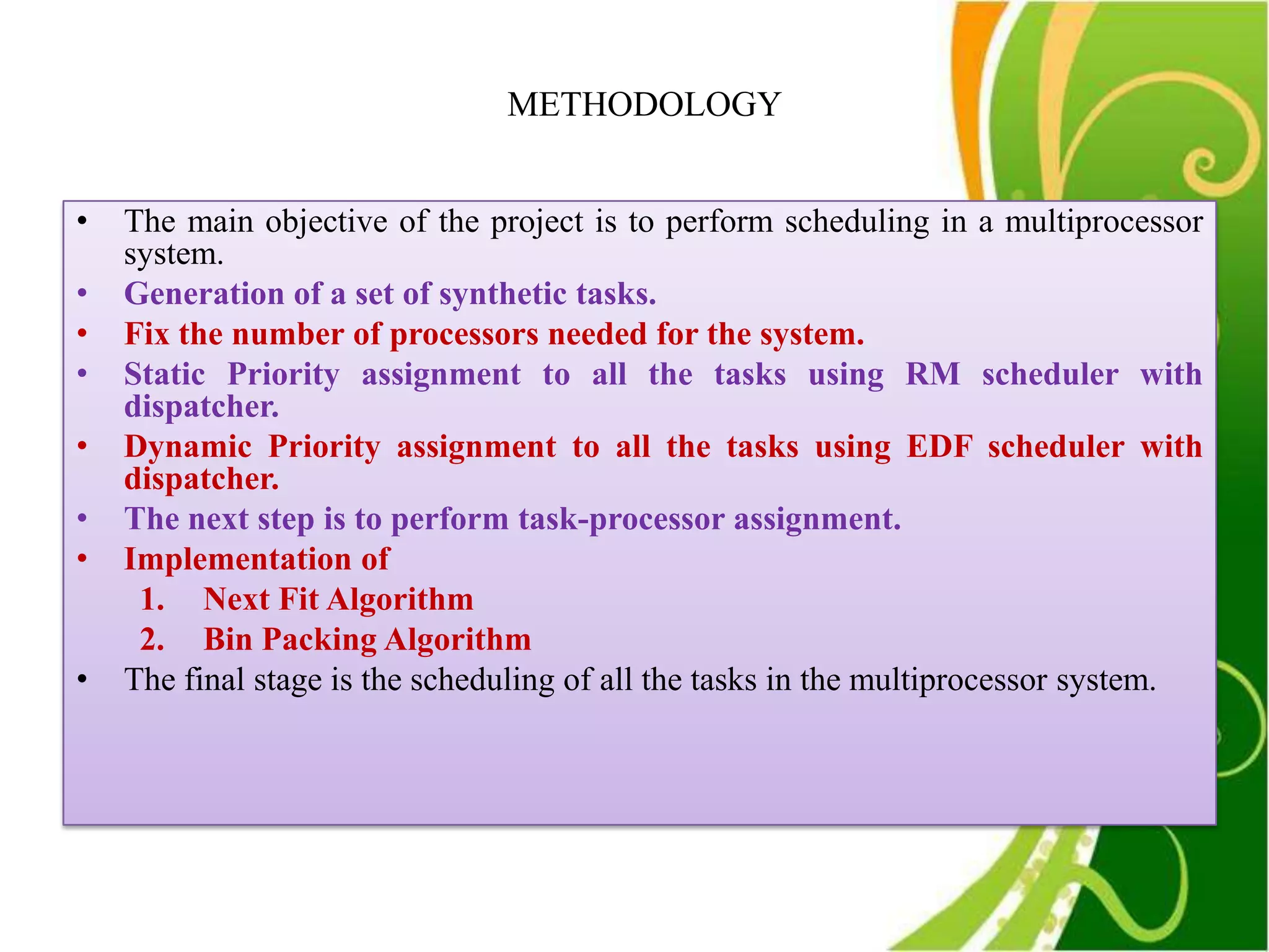 METHODOLOGY


•   The main objective of the project is to perform scheduling in a multiprocessor
    system.
•   Generation of a set of synthetic tasks.
•   Fix the number of processors needed for the system.
•   Static Priority assignment to all the tasks using RM scheduler with
    dispatcher.
•   Dynamic Priority assignment to all the tasks using EDF scheduler with
    dispatcher.
•   The next step is to perform task-processor assignment.
•   Implementation of
     1. Next Fit Algorithm
     2. Bin Packing Algorithm
•   The final stage is the scheduling of all the tasks in the multiprocessor system.
 