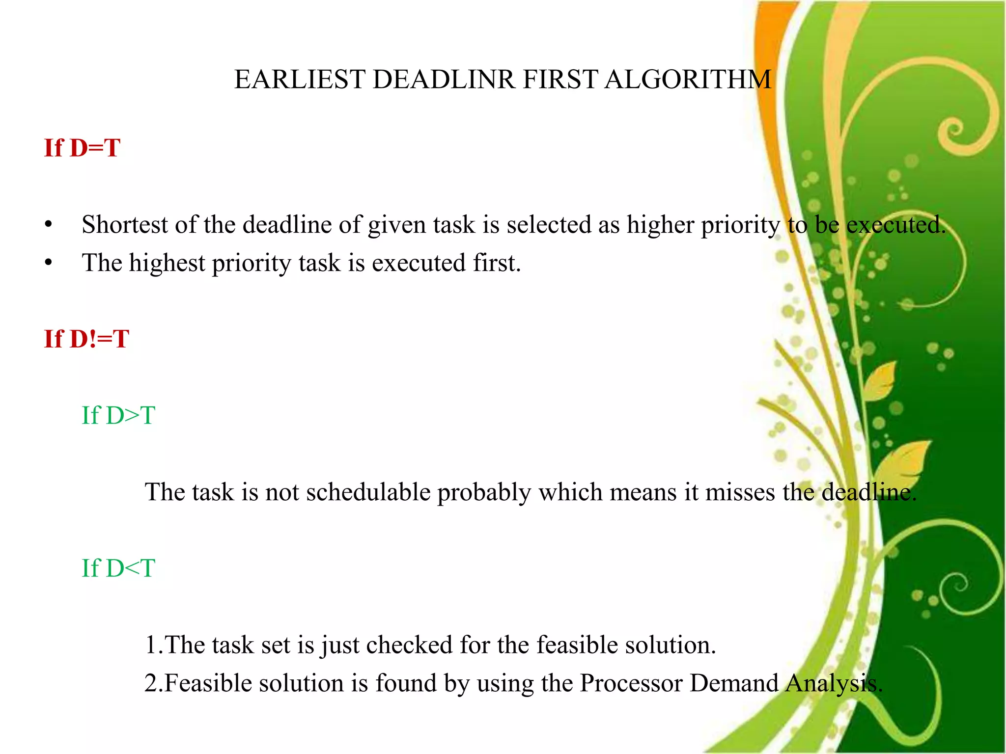 EARLIEST DEADLINR FIRST ALGORITHM

If D=T

•   Shortest of the deadline of given task is selected as higher priority to be executed.
•   The highest priority task is executed first.

If D!=T

    If D>T

          The task is not schedulable probably which means it misses the deadline.

    If D<T

          1.The task set is just checked for the feasible solution.
          2.Feasible solution is found by using the Processor Demand Analysis.
 