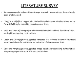 LITERATURE SURVEY Survey was conducted on different ways  in which these methods  have already been implemented. Dongjun et.al [7] has suggested a method based on Generalized Gradient Vector Flow (GGVF) snake model to extract contour lines.  Zhou and Zhen [6] have proposed deformable model and field flow orientation method for extracting contour lines. Leberl and Olson [1] have suggested a method that involves the entire four tasks mentioned above for automatic vectorization of clean contour lines. Soille and Arrighi [3] have suggested image based approach using mathematical morphology operator to reconstruct contour lines.  