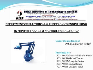 3D PRINTED ROBO ARM CONTROL USING ARDUINO
Presented by :
19C31A0260-Dharavath Shashi Kumar
19C31A0238-Maduri Tharun
19C31A0202-Anugoju Omkar
19C31A0205-Bachu Ramya
19C31A0215-Chaganti Varun
Under the guidance of:
Dr.S.Mallikarjun Reddy
DEPARTMENT OF ELECTRICAL & ELECTRONICS ENGINEERING
 