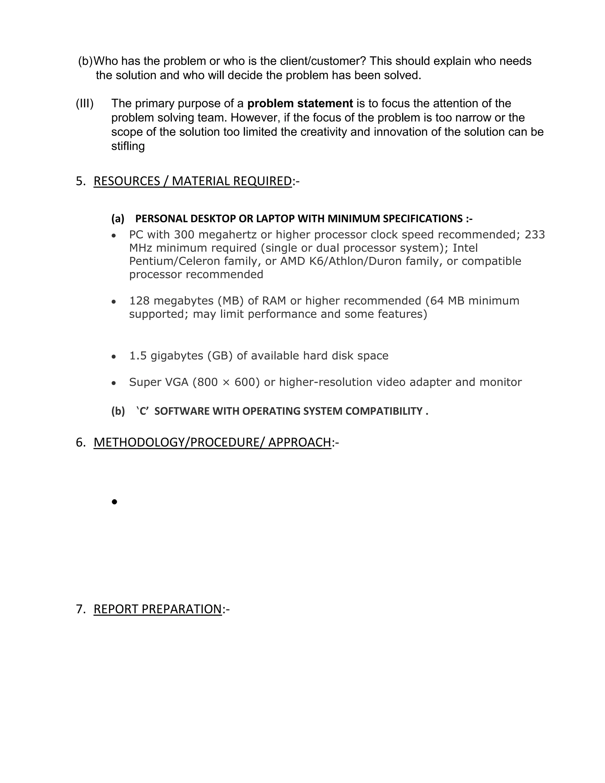 (b) Who has the problem or who is the client/customer? This should explain who needs
    the solution and who will decide the problem has been solved.

(III)   The primary purpose of a problem statement is to focus the attention of the
        problem solving team. However, if the focus of the problem is too narrow or the
        scope of the solution too limited the creativity and innovation of the solution can be
        stifling

5. RESOURCES / MATERIAL REQUIRED:-

        (a) PERSONAL DESKTOP OR LAPTOP WITH MINIMUM SPECIFICATIONS :-
           PC with 300 megahertz or higher processor clock speed recommended; 233
           MHz minimum required (single or dual processor system); Intel
           Pentium/Celeron family, or AMD K6/Athlon/Duron family, or compatible
           processor recommended

           128 megabytes (MB) of RAM or higher recommended (64 MB minimum
           supported; may limit performance and some features)


           1.5 gigabytes (GB) of available hard disk space

           Super VGA (800 × 600) or higher-resolution video adapter and monitor

        (b) ‘C’ SOFTWARE WITH OPERATING SYSTEM COMPATIBILITY .

6. METHODOLOGY/PROCEDURE/ APPROACH:-




7. REPORT PREPARATION:-
 
