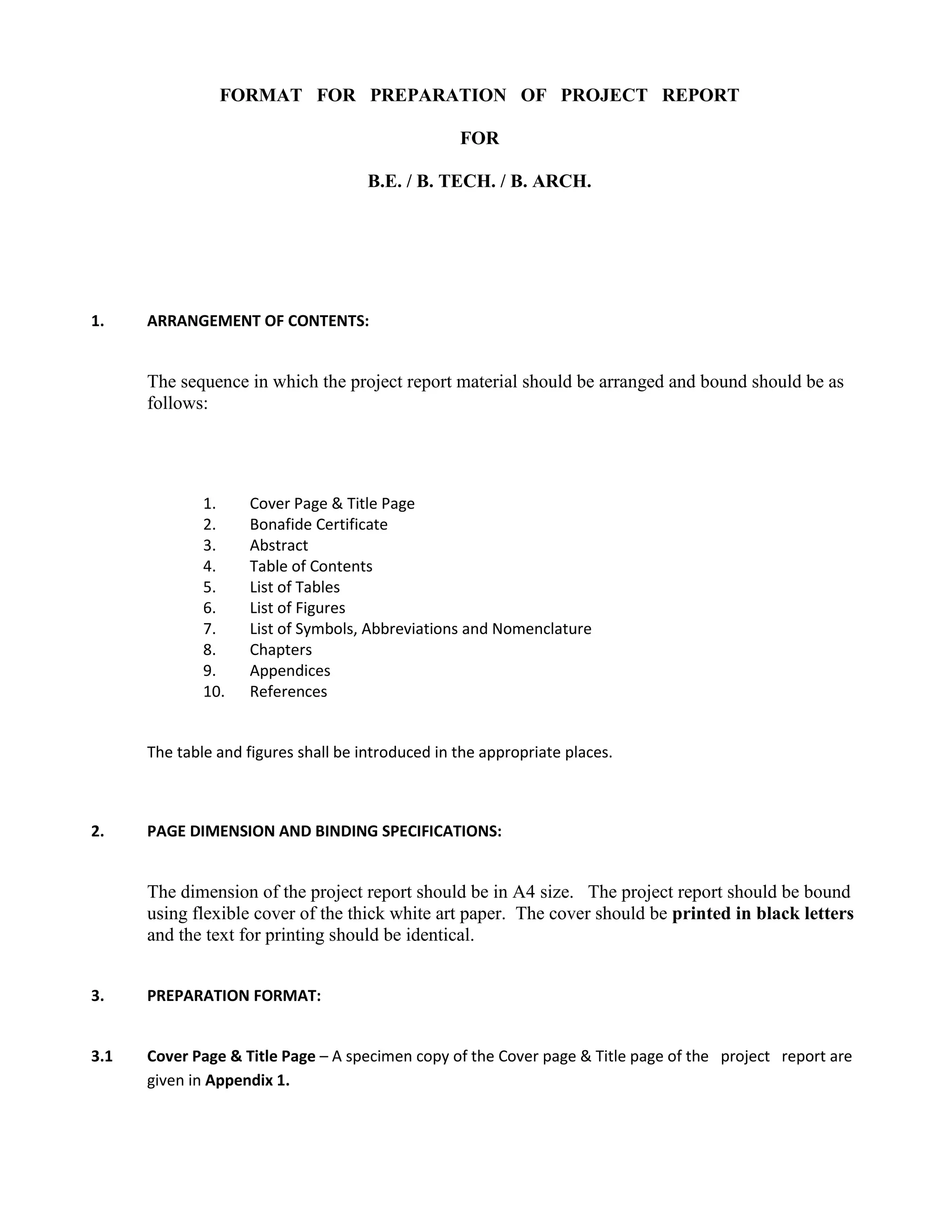 FORMAT FOR PREPARATION OF PROJECT REPORT

                                                   FOR

                                      B.E. / B. TECH. / B. ARCH.




1.    ARRANGEMENT OF CONTENTS:


      The sequence in which the project report material should be arranged and bound should be as
      follows:




              1.    Cover Page & Title Page
              2.    Bonafide Certificate
              3.    Abstract
              4.    Table of Contents
              5.    List of Tables
              6.    List of Figures
              7.    List of Symbols, Abbreviations and Nomenclature
              8.    Chapters
              9.    Appendices
              10.   References


      The table and figures shall be introduced in the appropriate places.



2.    PAGE DIMENSION AND BINDING SPECIFICATIONS:


      The dimension of the project report should be in A4 size. The project report should be bound
      using flexible cover of the thick white art paper. The cover should be printed in black letters
      and the text for printing should be identical.


3.    PREPARATION FORMAT:


3.1   Cover Page & Title Page – A specimen copy of the Cover page & Title page of the project report are
      given in Appendix 1.
 