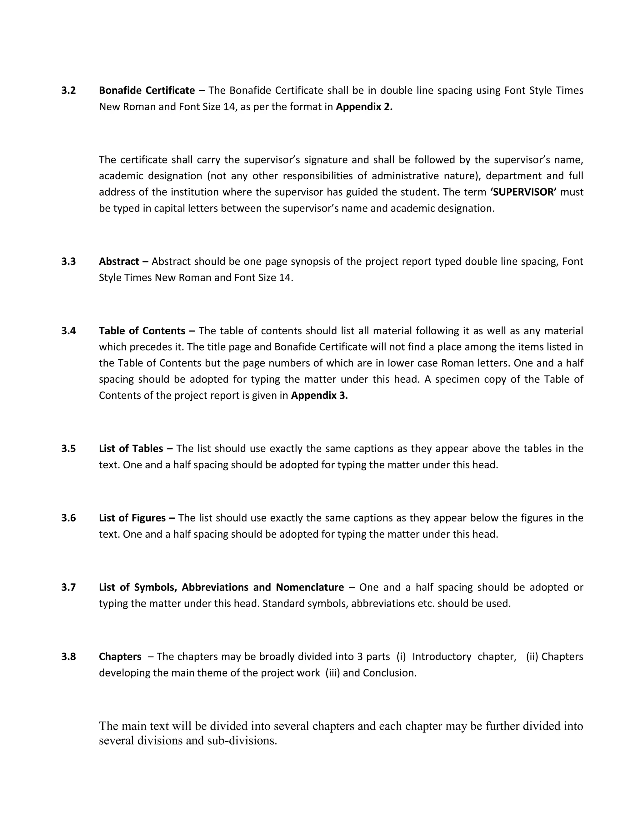 3.2   Bonafide Certificate – The Bonafide Certificate shall be in double line spacing using Font Style Times
      New Roman and Font Size 14, as per the format in Appendix 2.



      The certificate shall carry the supervisor’s signature and shall be followed by the supervisor’s name,
      academic designation (not any other responsibilities of administrative nature), department and full
      address of the institution where the supervisor has guided the student. The term ‘SUPERVISOR’ must
      be typed in capital letters between the supervisor’s name and academic designation.



3.3   Abstract – Abstract should be one page synopsis of the project report typed double line spacing, Font
      Style Times New Roman and Font Size 14.



3.4   Table of Contents – The table of contents should list all material following it as well as any material
      which precedes it. The title page and Bonafide Certificate will not find a place among the items listed in
      the Table of Contents but the page numbers of which are in lower case Roman letters. One and a half
      spacing should be adopted for typing the matter under this head. A specimen copy of the Table of
      Contents of the project report is given in Appendix 3.



3.5   List of Tables – The list should use exactly the same captions as they appear above the tables in the
      text. One and a half spacing should be adopted for typing the matter under this head.



3.6   List of Figures – The list should use exactly the same captions as they appear below the figures in the
      text. One and a half spacing should be adopted for typing the matter under this head.



3.7   List of Symbols, Abbreviations and Nomenclature – One and a half spacing should be adopted or
      typing the matter under this head. Standard symbols, abbreviations etc. should be used.



3.8   Chapters – The chapters may be broadly divided into 3 parts (i) Introductory chapter, (ii) Chapters
      developing the main theme of the project work (iii) and Conclusion.



      The main text will be divided into several chapters and each chapter may be further divided into
      several divisions and sub-divisions.
 