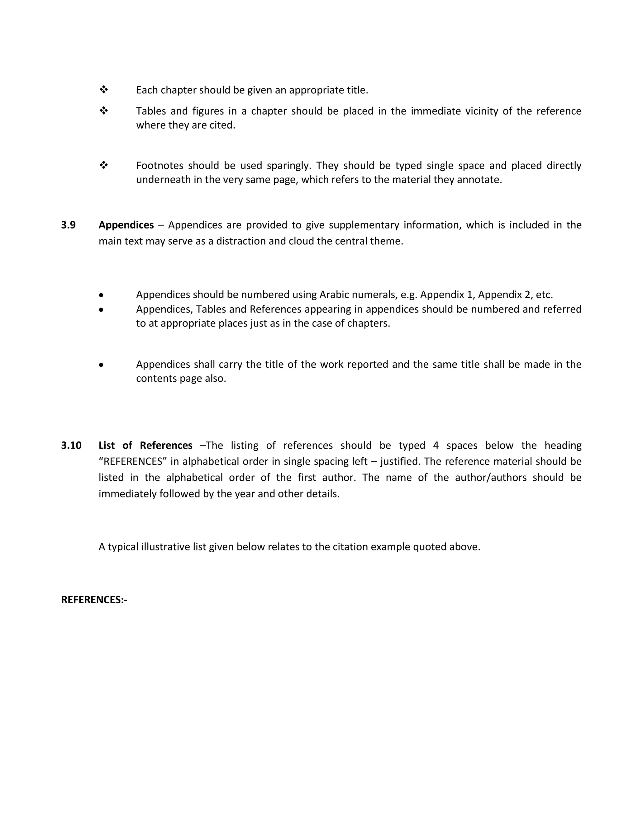        Each chapter should be given an appropriate title.
              Tables and figures in a chapter should be placed in the immediate vicinity of the reference
               where they are cited.


              Footnotes should be used sparingly. They should be typed single space and placed directly
               underneath in the very same page, which refers to the material they annotate.


3.9    Appendices – Appendices are provided to give supplementary information, which is included in the
       main text may serve as a distraction and cloud the central theme.



               Appendices should be numbered using Arabic numerals, e.g. Appendix 1, Appendix 2, etc.
               Appendices, Tables and References appearing in appendices should be numbered and referred
               to at appropriate places just as in the case of chapters.


               Appendices shall carry the title of the work reported and the same title shall be made in the
               contents page also.




3.10   List of References –The listing of references should be typed 4 spaces below the heading
       “REFERENCES” in alphabetical order in single spacing left – justified. The reference material should be
       listed in the alphabetical order of the first author. The name of the author/authors should be
       immediately followed by the year and other details.



       A typical illustrative list given below relates to the citation example quoted above.



REFERENCES:-
 