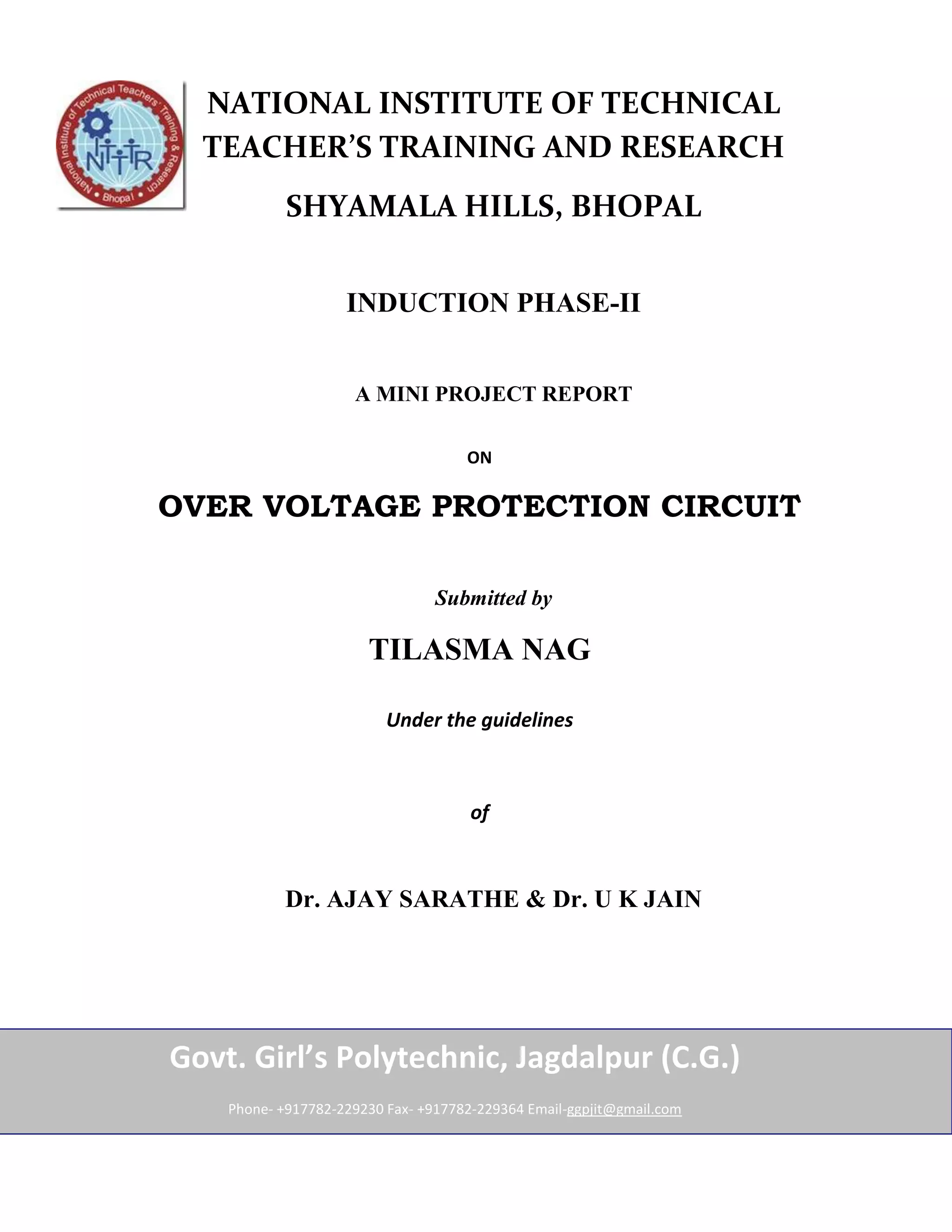 NATIONAL INSTITUTE OF TECHNICAL
  TEACHER’S TRAINING AND RESEARCH
            SHYAMALA HILLS, BHOPAL


                    INDUCTION PHASE-II


                     A MINI PROJECT REPORT

                                     ON

OVER VOLTAGE PROTECTION CIRCUIT

                                 Submitted by

                       TILASMA NAG

                          Under the guidelines



                                      of



            Dr. AJAY SARATHE & Dr. U K JAIN




Govt. Girl’s Polytechnic, Jagdalpur (C.G.)
    Phone- +917782-229230 Fax- +917782-229364 Email-ggpjit@gmail.com
 