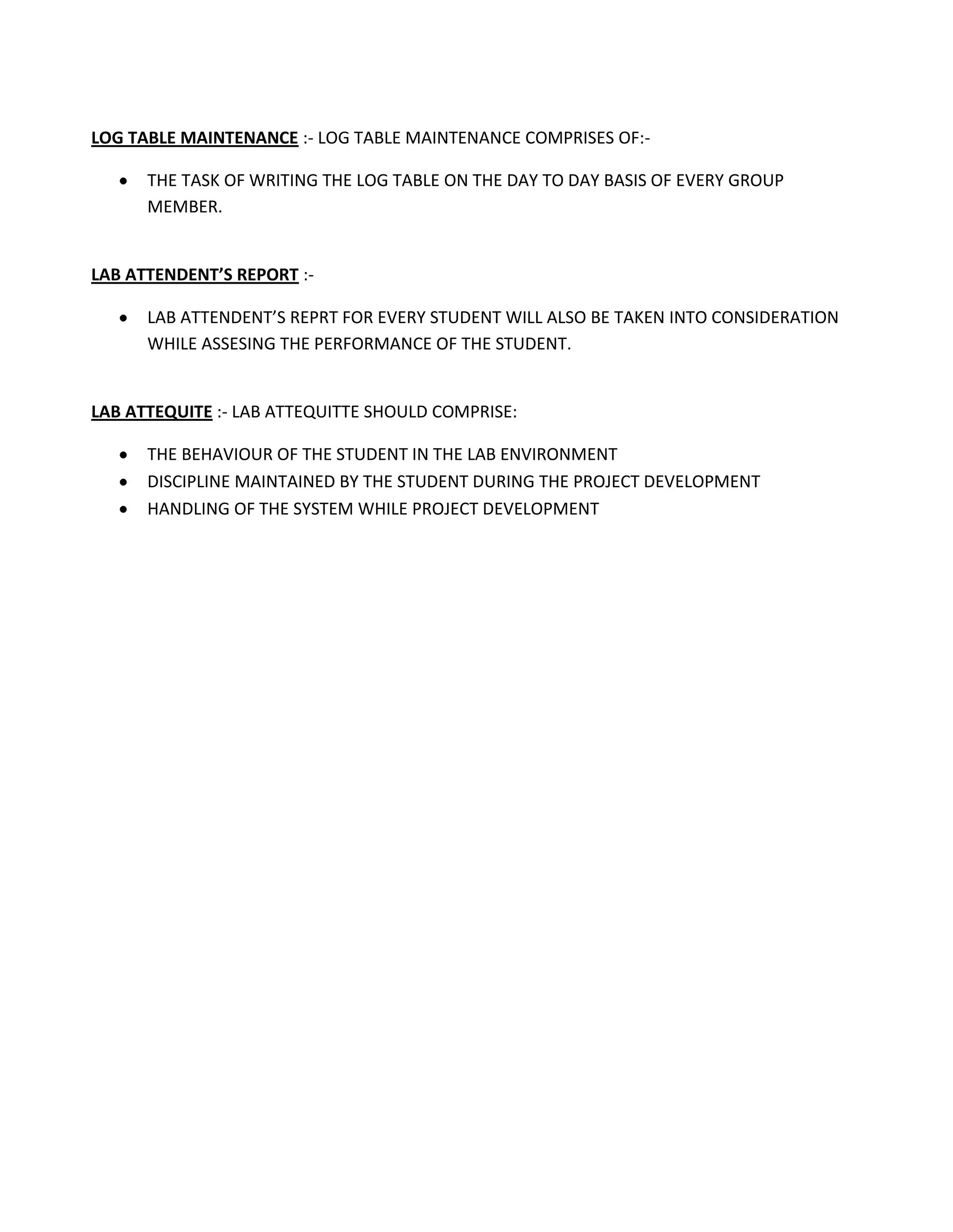 LOG TABLE MAINTENANCE :- LOG TABLE MAINTENANCE COMPRISES OF:-

      THE TASK OF WRITING THE LOG TABLE ON THE DAY TO DAY BASIS OF EVERY GROUP
      MEMBER.


LAB ATTENDENT’S REPORT :-

      LAB ATTENDENT’S REPRT FOR EVERY STUDENT WILL ALSO BE TAKEN INTO CONSIDERATION
      WHILE ASSESING THE PERFORMANCE OF THE STUDENT.


LAB ATTEQUITE :- LAB ATTEQUITTE SHOULD COMPRISE:

      THE BEHAVIOUR OF THE STUDENT IN THE LAB ENVIRONMENT
      DISCIPLINE MAINTAINED BY THE STUDENT DURING THE PROJECT DEVELOPMENT
      HANDLING OF THE SYSTEM WHILE PROJECT DEVELOPMENT
 