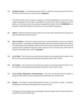 3.2   Bonafide Certificate – The Bonafide Certificate shall be in double line spacing using Font Style Times
      New Roman and Font Size 14, as per the format in Appendix 2.



      The certificate shall carry the supervisor’s signature and shall be followed by the supervisor’s name,
      academic designation (not any other responsibilities of administrative nature), department and full
      address of the institution where the supervisor has guided the student. The term ‘SUPERVISOR’ must
      be typed in capital letters between the supervisor’s name and academic designation.



3.3   Abstract – Abstract should be one page synopsis of the project report typed double line spacing, Font
      Style Times New Roman and Font Size 14.



3.4   Table of Contents – The table of contents should list all material following it as well as any material
      which precedes it. The title page and Bonafide Certificate will not find a place among the items listed in
      the Table of Contents but the page numbers of which are in lower case Roman letters. One and a half
      spacing should be adopted for typing the matter under this head. A specimen copy of the Table of
      Contents of the project report is given in Appendix 3.



3.5   List of Tables – The list should use exactly the same captions as they appear above the tables in the
      text. One and a half spacing should be adopted for typing the matter under this head.



3.6   List of Figures – The list should use exactly the same captions as they appear below the figures in the
      text. One and a half spacing should be adopted for typing the matter under this head.



3.7   List of Symbols, Abbreviations and Nomenclature – One and a half spacing should be adopted or
      typing the matter under this head. Standard symbols, abbreviations etc. should be used.



3.8   Chapters – The chapters may be broadly divided into 3 parts (i) Introductory chapter, (ii) Chapters
      developing the main theme of the project work (iii) and Conclusion.



      The main text will be divided into several chapters and each chapter may be further divided into
      several divisions and sub-divisions.
 