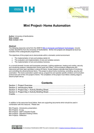 Mini Project- Home Automation


Author: University of Hertfordshire
Date created:
Date revised: 2009



Abstract
The following resources come from the 2009/10 BSc in Computer and Network Technologies (course
number 2ELE0072) from the University of Hertfordshire. All the mini projects are designed as level two
modules of the undergraduate programmes.

The objectives of this project are to demonstrate within a domestic control environment:
     •    The implementation of wire and wireless starter kit
     •    The evaluation and implementation of wire and wireless sensors
     •    The implementation of wire and wireless Cameras.

In a normal domestic houses and businesses premises, Lighting appliances, heating and cooling, security
and monitoring systems, entertainment (home audio and video), communications (telephones and
intercoms) and even lawn sprinklers is above 20 items. House keepers naturally lose tracks of monitoring
and controlling the aforementioned items. This project is about home monitoring, controlling, security and
automation. The home automation system set-up, programme and operate specific wireless communication
protocol are part of this mini project’s theme. The completion of the project must follow a testing stage to
assure proper set-up.



                                                           Contents
Section 1. Project Overview. ................................................................................................ 2
Section 2. Introductory Note ................................................................................................ 4
Section 3. Project Day 1 Activity Briefing Sheet................................................................... 5
Section 4. Project Day 2 Activity Briefing Sheet................................................................... 6
Credits ................................................................................................................................. 7



In addition to the resources found below, there are supporting documents which should be used in
combination with this resource. Please see:

Mini Projects - Introductory presentation.
Mini Projects - E-Log.
Mini Projects - Staff & Student Guide.
Mini Projects - Standard Grading Criteria.
Mini Projects - Reflection.




                         © University of Hertfordshire 2009 This work is licensed under a Creative Commons Attribution 2.0 License.
 