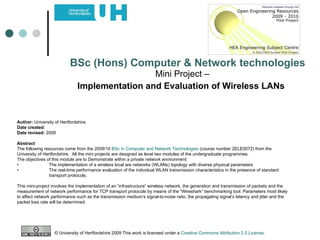 Mini Project –  Implementation and Evaluation of Wireless LANs   BSc (Hons) Computer & Network technologies Author:  University of Hertfordshire Date created: Date revised:  2009 Abstract The following resources come from the 2009/10  BSc in Computer and Network Technologies  (course number 2ELE0072) from the University of Hertfordshire.  All the mini projects are designed as level two modules of the undergraduate programmes.  The objectives of this module are to Demonstrate within a private network environment: • The implementation of a wireless local are networks (WLANs) topology with diverse physical parameters • The real-time performance evaluation of the individual WLAN transmission characteristics in the presence of standard  transport protocols. This mini-project involves the implementation of an “infrastructure” wireless network, the generation and transmission of packets and the measurement of network performance for TCP transport protocols by means of the “Wireshark” benchmarking tool. Parameters most likely to affect network performance such as the transmission medium’s signal-to-noise ratio, the propagating signal’s latency and jitter and the packet loss rate will be determined.  © University of Hertfordshire 2009 This work is licensed under a  Creative Commons Attribution 2.0 License .  