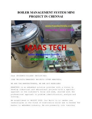 BOILER MANAGEMENT SYSTEM MINI
PROJECT IN CHENNAI
Dear STUDENTS/COLLEGE FACULTY/HOD
IEEE PROJECTS/EMBEDDED PROJECTS OFFER MAASTECH,
WE ARE THE MANUFACTURERS, WE ARE NOT RESELLERS
MAASTECH is an embedded solution provider with a vision to
develop industrial and educational projects with a specific
approach on the customer's focus and need, started with the
professional approach to problem identification, analyze and
solving.
We established in AUGUST 2002. Our Motto is to render new
technologies in the field of electronics world and to become the
master in embedded industry. We are presently into training
 