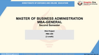 DIRECTORATE OF DISTANCE AND ONLINE EDUCATION
www.distance.geu.ac.in | © Copyrights 2022 Graphic Era University, Dehradun, India. All rights reserved
Mini Project
MBA 205
(2 credit)
MASTER OF BUSINESS ADMINISTRATION
MBA-GENERAL
Second Semester
Mini Project Work :MBA 205
1
 