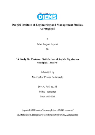 Deogiri Institute of Engineering and Management Studies,
Aurangabad
A
Mini Project Report
On
“A Study On Customer Satisfaction of Anjali- Big cinema
Multiplex Theatre”
Submitted by
Mr. Omkar Pravin Deshpande
Div-A, Roll no. 33
MBA I semester
Batch 2017-2019
In partial fulfillment of the completion of MBA course of
Dr. Babasaheb Ambedkar Marathwada University, Aurangabad
 
