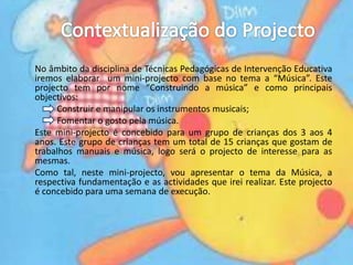 Contextualização do ProjectoNo âmbito da disciplina de Técnicas Pedagógicas de Intervenção Educativa iremos elaborar  um mini-projecto com base no tema a “Música”. Este projecto tem por nome “Construindo a música” e como principais objectivos: 		Construir e manipular os instrumentos musicais; 		Fomentar o gosto pela música.	Este mini-projecto é concebido para um grupo de crianças dos 3 aos 4 anos. Este grupo de crianças tem um total de 15 crianças que gostam de trabalhos manuais e música, logo será o projecto de interesse para as mesmas. 	Como tal, neste mini-projecto, vou apresentar o tema da Música, a respectiva fundamentação e as actividades que irei realizar. Este projecto é concebido para uma semana de execução.