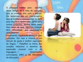 O principal motivo para  escolha deste tempo foi a falta de contacto que as crianças têm com a música. Daí optarmos por um mini-projecto que as levasse a interessarem-se mais pela música e, quem sabe, partir para outros projectos, dentro desta área. Para além de que, algumas crianças têm dificuldade em expressar-se verbalmente e fisicamente, mostrando pouco as suas emoções. Por isso a música é um veículo de ajuda à melhor expressão da língua, “ Trabalhar as letras das canções relaciona o domínio da expressão musical com o da linguagem…”. (Orientações curriculares, 1997, p. 64, Ministério da Educação)