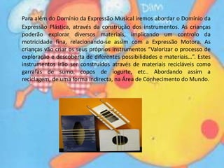 Para além do Domínio da Expressão Musical iremos abordar o Domínio da Expressão Plástica, através da construção dos instrumentos. As crianças poderão explorar diversos materiais, implicando um controlo da motricidade fina, relacionando-se assim com a Expressão Motora. As crianças vão criar os seus próprios instrumentos “Valorizar o processo de exploração e descoberta de diferentes possibilidades e materiais…”. Estes instrumentos irão ser construídos através de materiais recicláveis como garrafas de sumo, copos de iogurte, etc.. Abordando assim a reciclagem, de uma forma indirecta, na Área de Conhecimento do Mundo.