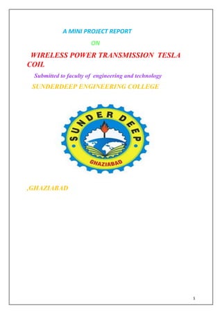 1
A MINI PROJECT REPORT
ON
WIRELESS POWER TRANSMISSION TESLA
COIL
Submitted to faculty of engineering and technology
SUNDERDEEP ENGINEERING COLLEGE
,GHAZIABAD
 