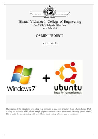 Bharati Vidyapeeth College of Engineering
Sec-7 CBD Belpada, Kharghar
Navi Mumbai
OS MINI PROJECT
Ravi malik
The purpose of this Intractable is to set up your computer to dual-boot Windows 7 and Ubuntu Linux. Dual-
booting is a technique which allows a single physical computer to run two or more operating systems (OSes).
This is useful for experimenting with new OSes without putting all your eggs in one basket.
 