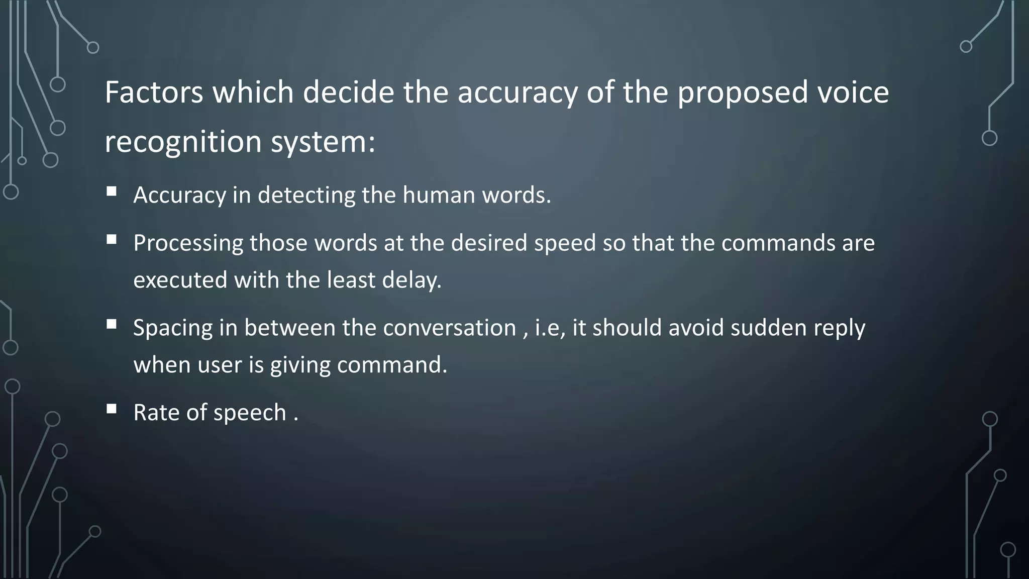 Factors which decide the accuracy of the proposed voice
recognition system:
 Accuracy in detecting the human words.
 Processing those words at the desired speed so that the commands are
executed with the least delay.
 Spacing in between the conversation , i.e, it should avoid sudden reply
when user is giving command.
 Rate of speech .
 