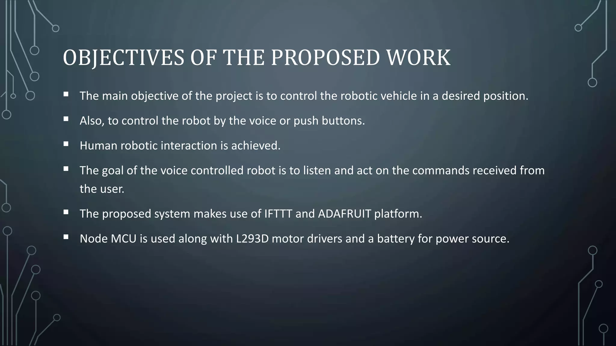 OBJECTIVES OF THE PROPOSED WORK
 The main objective of the project is to control the robotic vehicle in a desired position.
 Also, to control the robot by the voice or push buttons.
 Human robotic interaction is achieved.
 The goal of the voice controlled robot is to listen and act on the commands received from
the user.
 The proposed system makes use of IFTTT and ADAFRUIT platform.
 Node MCU is used along with L293D motor drivers and a battery for power source.
 