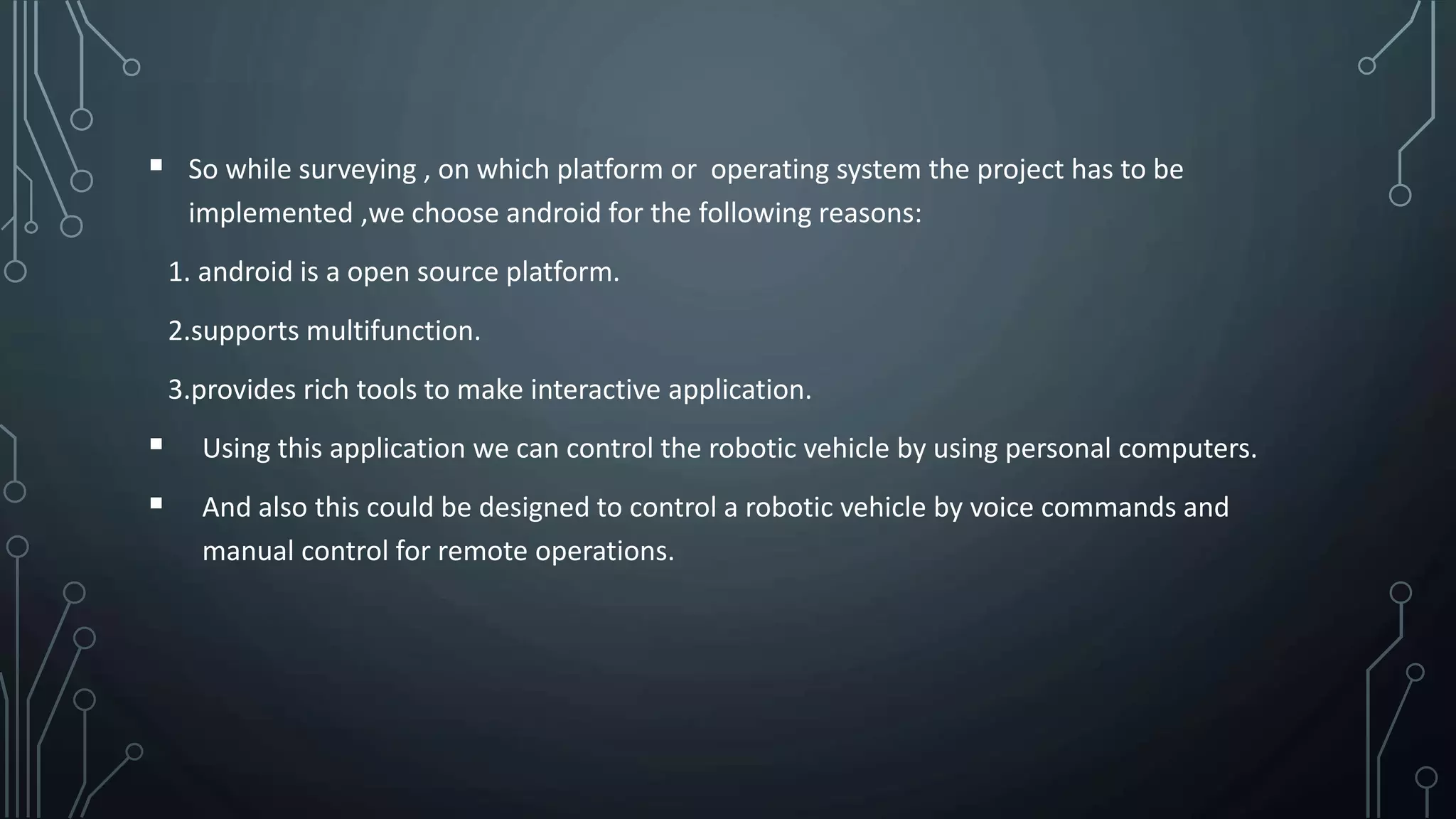  So while surveying , on which platform or operating system the project has to be
implemented ,we choose android for the following reasons:
1. android is a open source platform.
2.supports multifunction.
3.provides rich tools to make interactive application.
 Using this application we can control the robotic vehicle by using personal computers.
 And also this could be designed to control a robotic vehicle by voice commands and
manual control for remote operations.
 