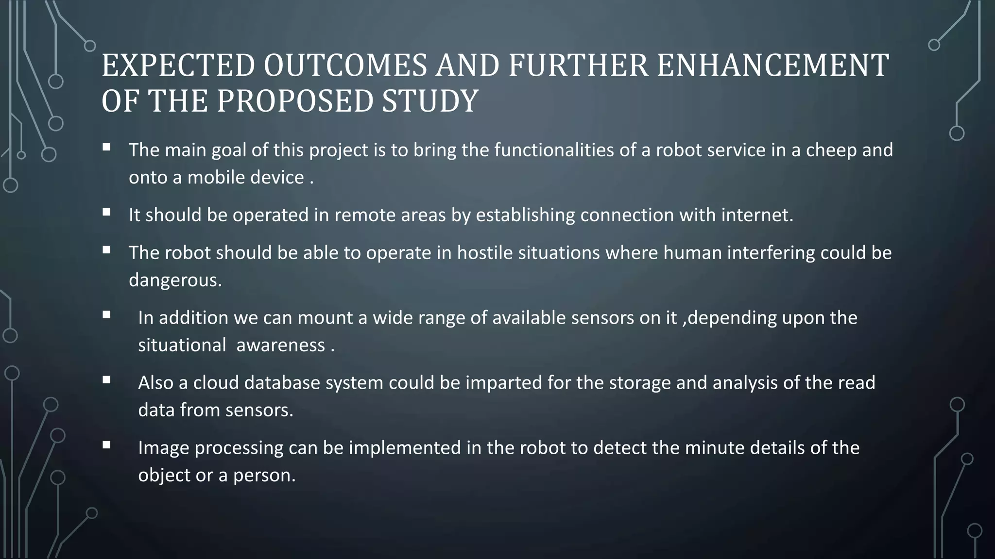 EXPECTED OUTCOMES AND FURTHER ENHANCEMENT
OF THE PROPOSED STUDY
 The main goal of this project is to bring the functionalities of a robot service in a cheep and
onto a mobile device .
 It should be operated in remote areas by establishing connection with internet.
 The robot should be able to operate in hostile situations where human interfering could be
dangerous.
 In addition we can mount a wide range of available sensors on it ,depending upon the
situational awareness .
 Also a cloud database system could be imparted for the storage and analysis of the read
data from sensors.
 Image processing can be implemented in the robot to detect the minute details of the
object or a person.
 