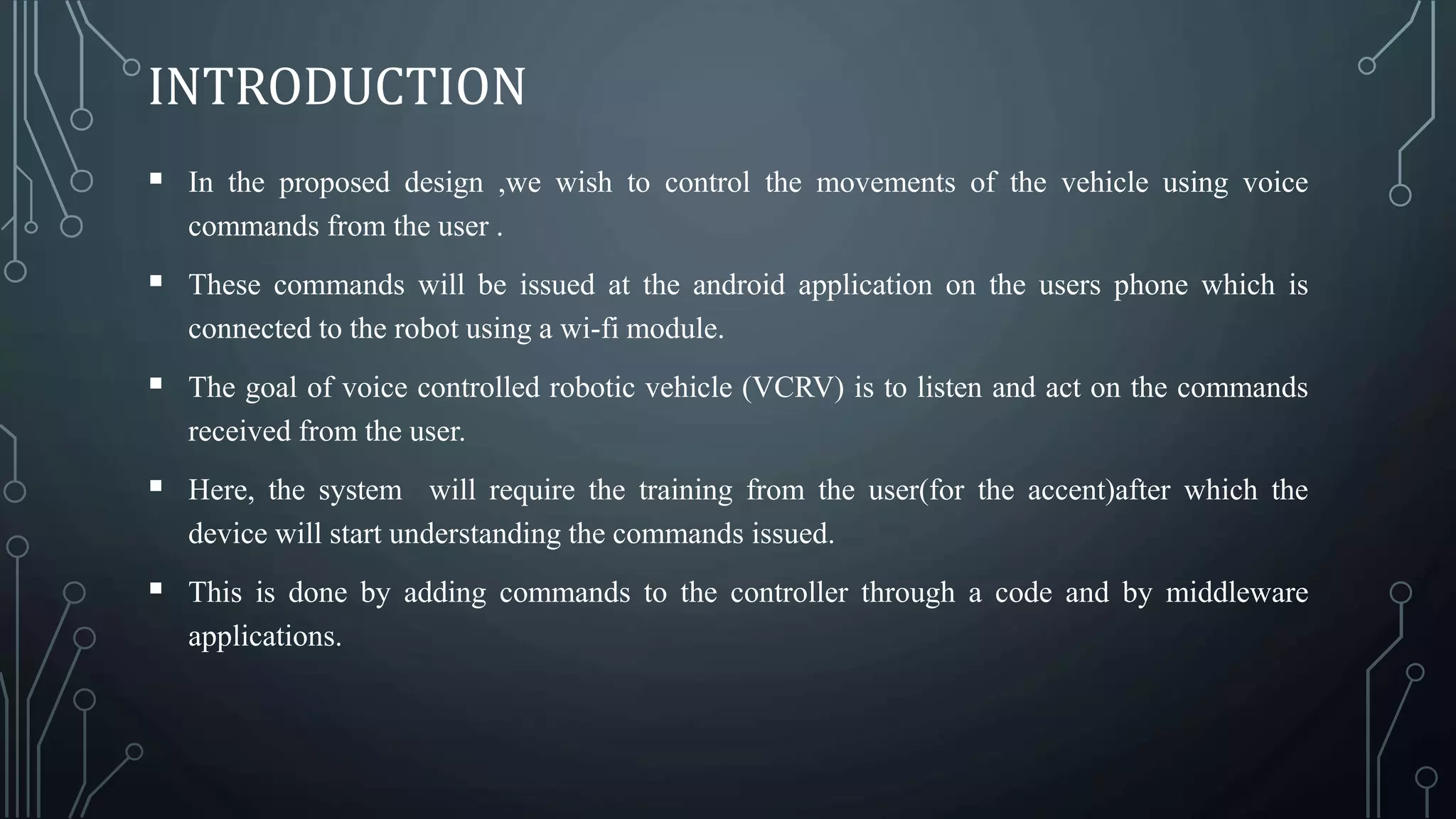 INTRODUCTION
 In the proposed design ,we wish to control the movements of the vehicle using voice
commands from the user .
 These commands will be issued at the android application on the users phone which is
connected to the robot using a wi-fi module.
 The goal of voice controlled robotic vehicle (VCRV) is to listen and act on the commands
received from the user.
 Here, the system will require the training from the user(for the accent)after which the
device will start understanding the commands issued.
 This is done by adding commands to the controller through a code and by middleware
applications.
 