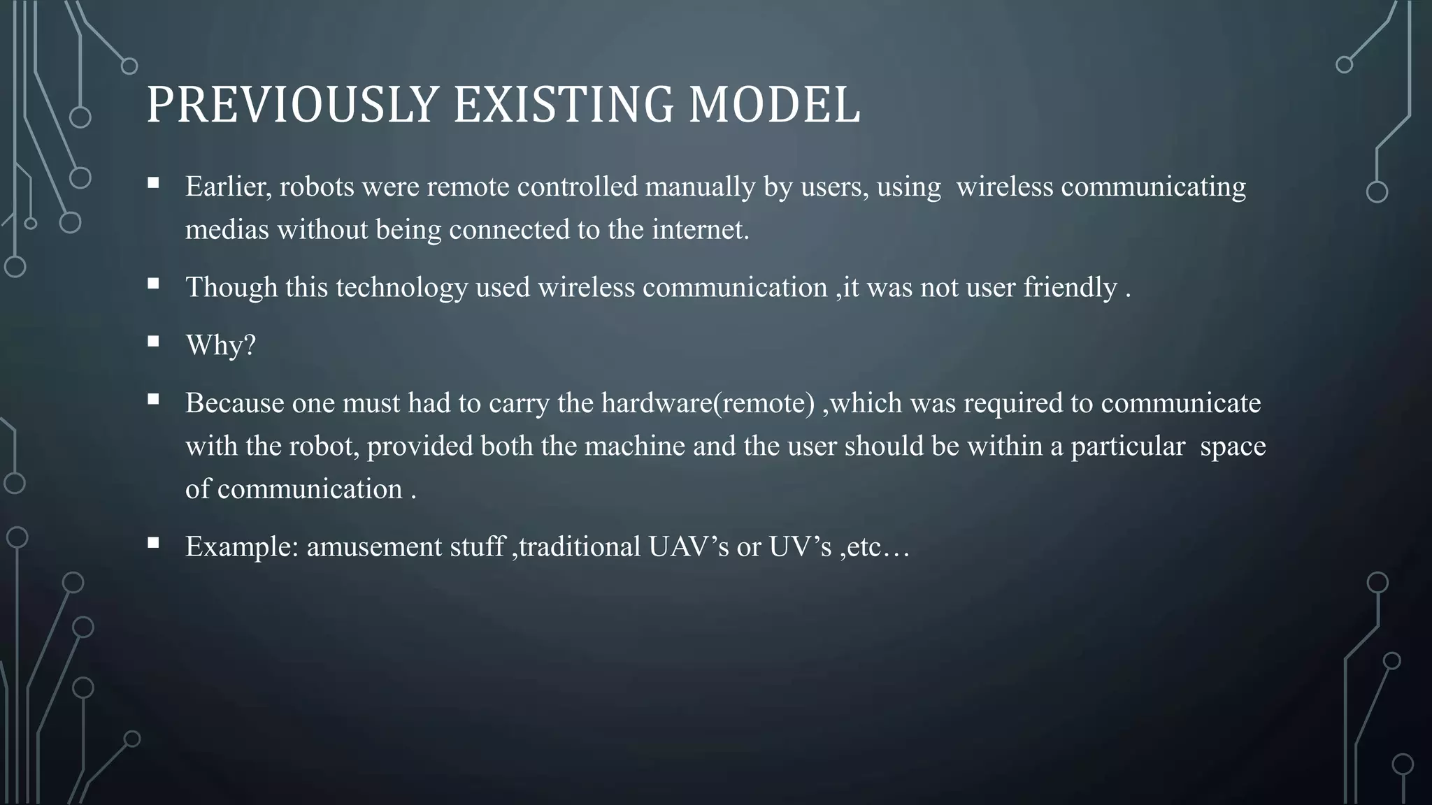 PREVIOUSLY EXISTING MODEL
 Earlier, robots were remote controlled manually by users, using wireless communicating
medias without being connected to the internet.
 Though this technology used wireless communication ,it was not user friendly .
 Why?
 Because one must had to carry the hardware(remote) ,which was required to communicate
with the robot, provided both the machine and the user should be within a particular space
of communication .
 Example: amusement stuff ,traditional UAV’s or UV’s ,etc…
 
