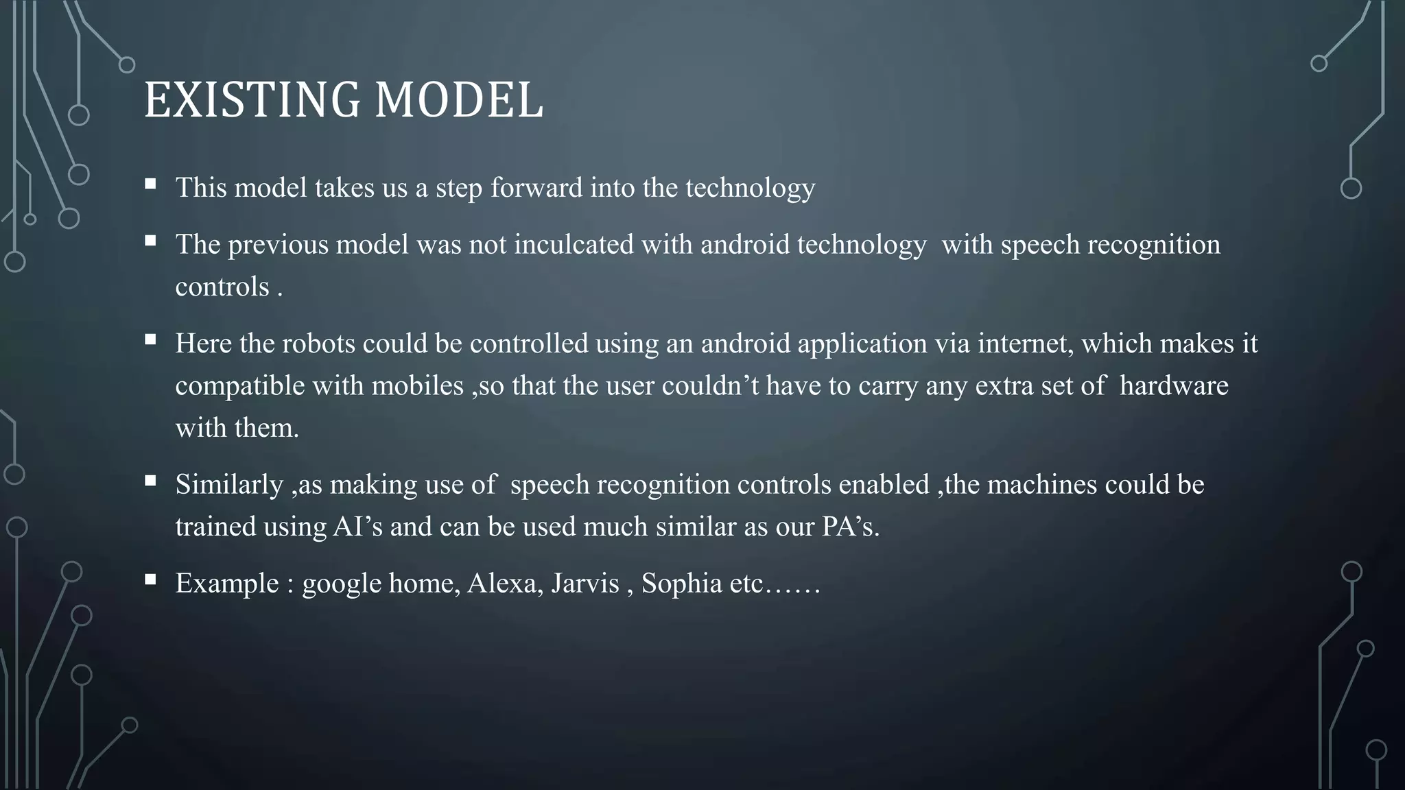 EXISTING MODEL
 This model takes us a step forward into the technology
 The previous model was not inculcated with android technology with speech recognition
controls .
 Here the robots could be controlled using an android application via internet, which makes it
compatible with mobiles ,so that the user couldn’t have to carry any extra set of hardware
with them.
 Similarly ,as making use of speech recognition controls enabled ,the machines could be
trained using AI’s and can be used much similar as our PA’s.
 Example : google home, Alexa, Jarvis , Sophia etc……
 