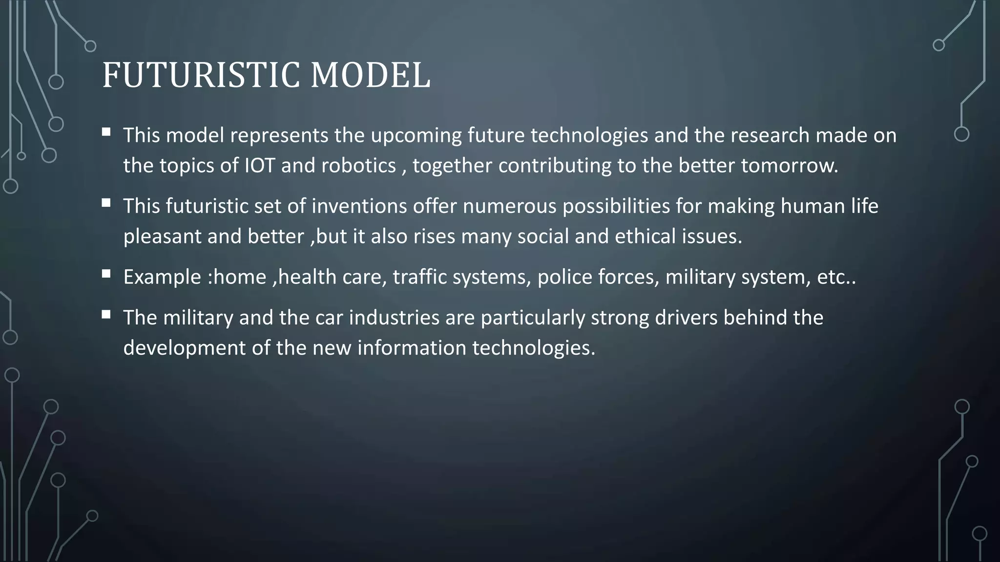 FUTURISTIC MODEL
 This model represents the upcoming future technologies and the research made on
the topics of IOT and robotics , together contributing to the better tomorrow.
 This futuristic set of inventions offer numerous possibilities for making human life
pleasant and better ,but it also rises many social and ethical issues.
 Example :home ,health care, traffic systems, police forces, military system, etc..
 The military and the car industries are particularly strong drivers behind the
development of the new information technologies.
 